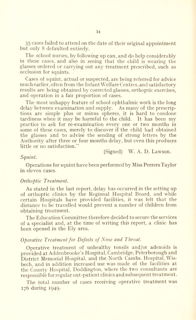 35 cases failed to attend on the date of their original appointment but only 8 defaulted entirely. '1 he school nurses, by following up can, and do help considerably in these cases, and also in seeing that the child is wearing the glasses ordered or carrying out any treatment prescribed, such as occlusion for squints. Cases of squint, actual or suspected, are being referred for advice much earlier, often from t he Infant Welfare Centres, and satisfactory results are being obtained by corrected glasses, orthoptic exercises, and operation in a fair proportion of cases. The most unhappy feature of school ophthalmic work is the long delay between examination and supply. As many of the prescrip- tions are simple plus or minus spheres, it is hard to condone tardiness when it may be harmful to the child. It has been my practice to ask for re-examination every one or two months in some of these cases, merely to discover if the child had obtained the glasses and to advise the sending of strong letters by the Authority after three or four months delay, but even this produces little or no satisfaction.” (Signed) W. A. D. Lawson. Squint. Operations for squint have been performed by Miss Perrers Taylor in eleven cases. Orthoptic Treatment. As stated in the last report, delay has occurred in the setting up of orthoptic clinics by the Regional Hospital Board, and while certain Hospitals have provided facilities, it was felt that the distance to be travelled would prevent a number of children from obtaining treatment. The Education Committee therefore decided to secure the services of a specialist and, at the time of writing this report, a clinic has been opened in the Ely area. Operative Treatment for Defects of Nose and Throat. Operative treatment of unhealthy tonsils and/or adenoids is provided at Addenbrooke’s Hospital, Cambridge, Peterborough and District Memorial Hospital, and the North Cambs. Hospital, Wis- bech, and in addition increased use was made of the facilities at the County Hospital, Doddington, where the two consultants are responsible for regular out-patient clinics and subsequent treatment. The total number of cases receiving operative treatment was 176 during 1949.