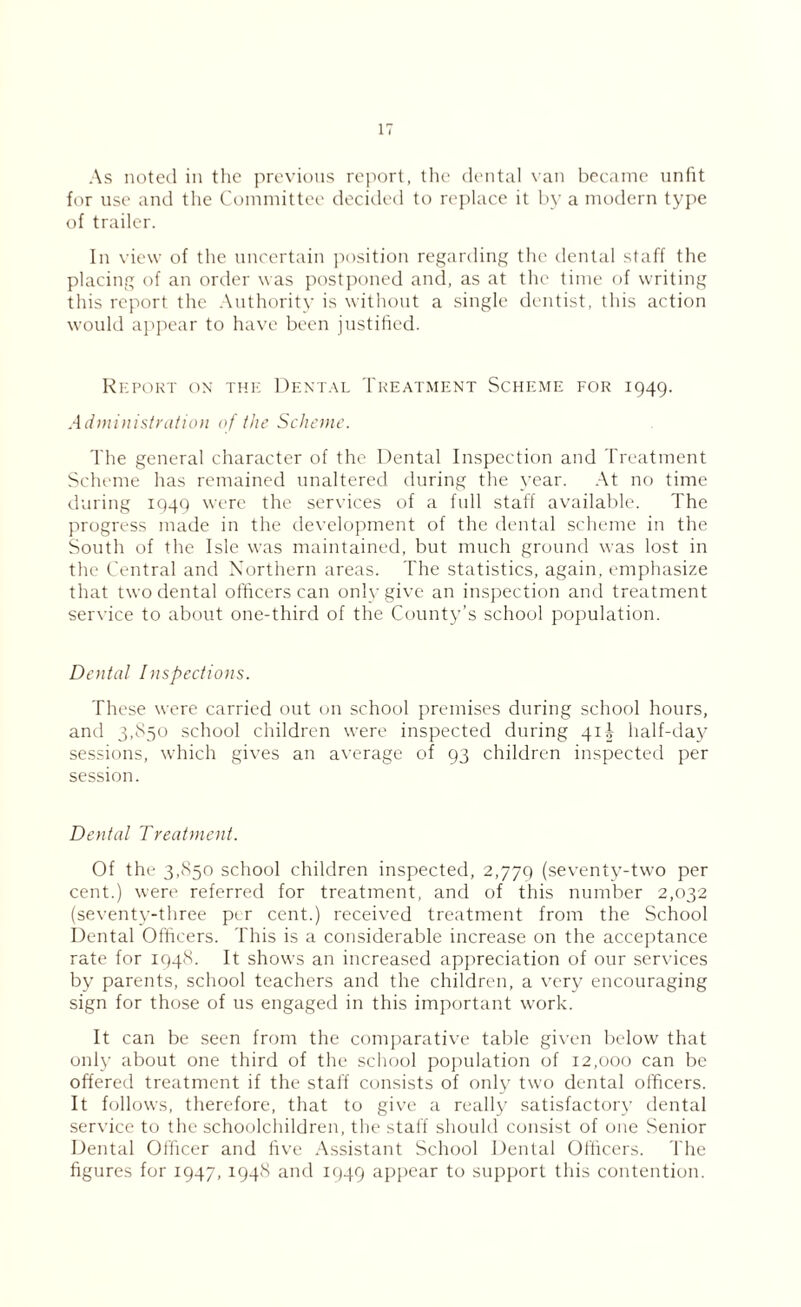 As noted in the previous report, the dental van became unlit for use and the Committee decided to replace it by a modern type of trailer. In view of the uncertain position regarding the dental staff the placing of an order was postponed and, as at the time of writing this report the Authority is without a single dentist, this action would appear to have been justified. Report on the Dental Treatment Scheme for 1949. Administration of the Scheme. The general character of the Dental Inspection and Treatment Scheme has remained unaltered during the year. At no time during 1949 were the services of a full staff available. The progress made in the development of the dental scheme in the South of the Isle was maintained, but much ground was lost in the Central and Northern areas. The statistics, again, emphasize that two dental officers can only give an inspection and treatment service to about one-third of the County’s school population. Dental Inspections. These were carried out on school premises during school hours, and 3,850 school children were inspected during 41^ half-day sessions, which gives an average of 93 children inspected per session. Dental Treatment. Of the 3,850 school children inspected, 2,779 (seventy-two per cent.) were referred for treatment, and of this number 2,032 (seventy-three per cent.) received treatment from the School Dental Officers. This is a considerable increase on the acceptance rate for 1948. It shows an increased appreciation of our services by parents, school teachers and the children, a very encouraging sign for those of us engaged in this important work. It can be seen from the comparative table given below that only about one third of the school population of 12,000 can be offered treatment if the staff consists of only two dental officers. It follows, therefore, that to give a really satisfactory dental service to the schoolchildren, the staff should consist of one Senior Dental Officer and five Assistant School Dental Officers. The figures for 1947, 1948 and 1449 appear to support this contention.