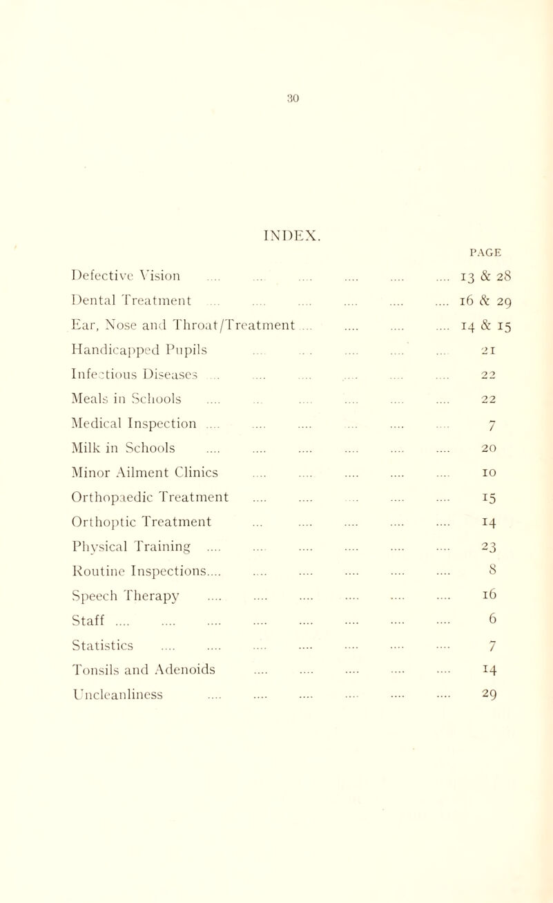 INDEX. PAGE Defective Vision .... .... .... 13 & 28 Dental Treatment .... .... .... .... 16 & 29 Ear, Nose and Throat/Treatment .... .... .... 14 & 15 Handicapped Pupils ... .. . .... .... ... 21 Infectious Diseases .... .... .... .... .... .... 22 Meals in Schools .... ... .... .... .... .... 22 Medical Inspection .... ... .... ... .... .... 7 Milk in Schools .... .... .... .... .... .... 20 Minor Ailment Clinics .... .... .... .... .... 10 Orthopaedic Treatment .... .... .... .... 15 Orthoptic Treatment ... .... .... .... .... 14 Physical Training .... ... .... .... .... .... 23 Routine Inspections.... .... .... .... .... .... 8 Speech Therapy .... .... .... .... .... .... 16 Staff 6 Statistics .... .... .... .... •••■ •••• 7 Tonsils and Adenoids .... .... .... ■■■• 14 Uncleanliness .... .... .... •••• •••• •••• 29