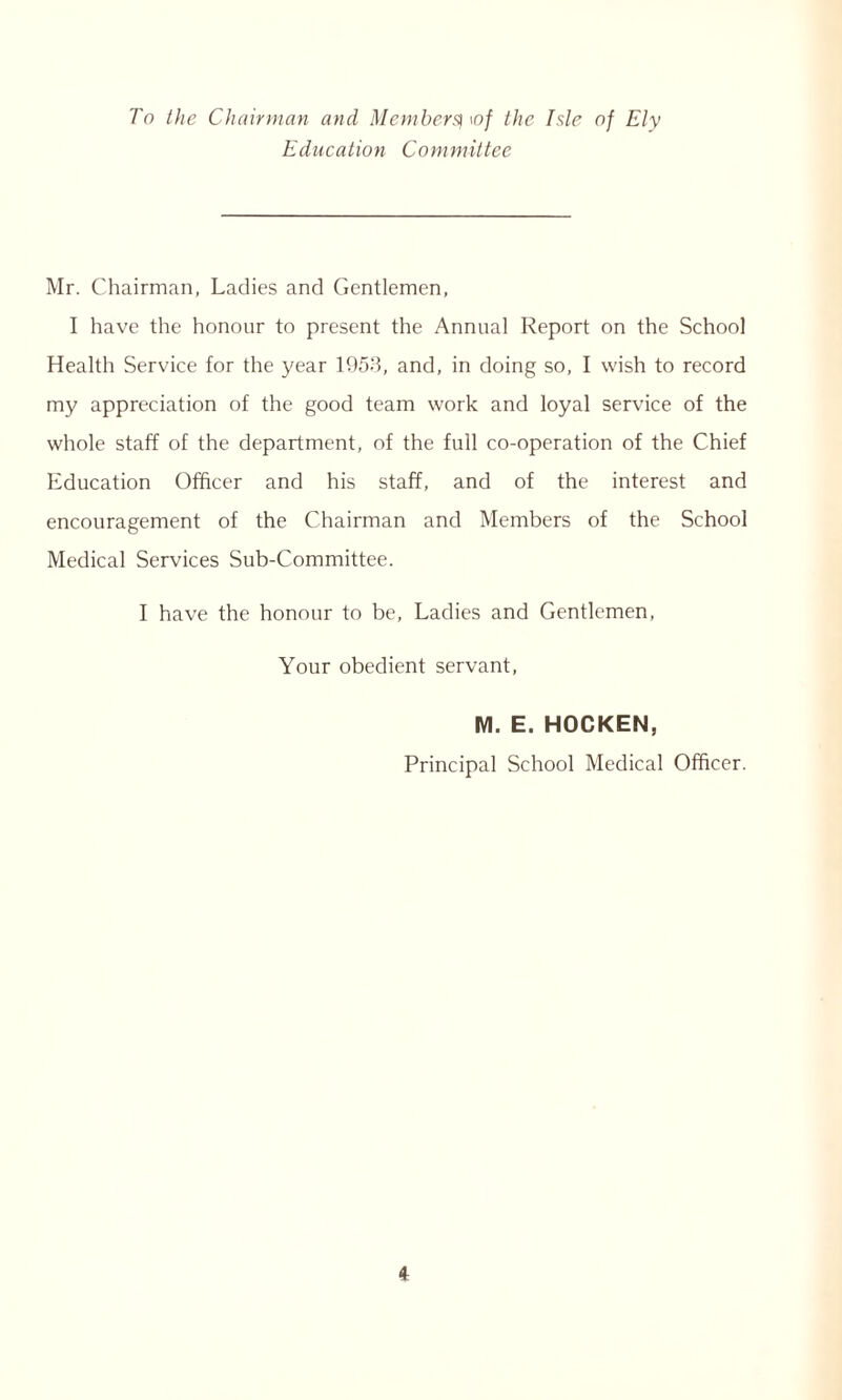 To the Chairman and Members| \of the Isle of Ely Education Committee Mr. Chairman, Ladies and Gentlemen, I have the honour to present the Annual Report on the School Health Service for the year 1953, and, in doing so, I wish to record my appreciation of the good team work and loyal service of the whole staff of the department, of the full co-operation of the Chief Education Officer and his staff, and of the interest and encouragement of the Chairman and Members of the School Medical Services Sub-Committee. I have the honour to be, Ladies and Gentlemen, Your obedient servant, M. E. HOCKEN, Principal School Medical Officer.