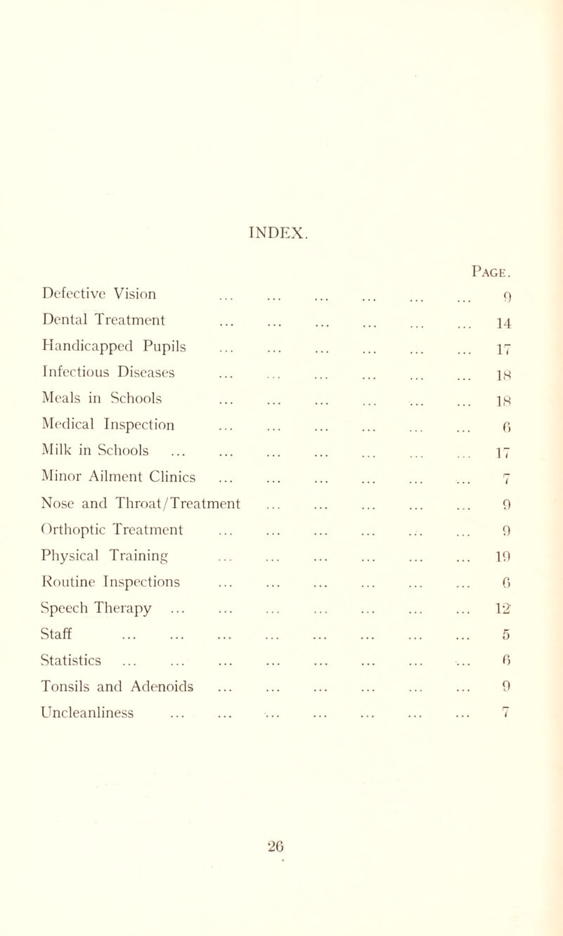 INDEX. Defective Vision Dental Treatment Handicapped Pupils Infectious Diseases Meals in Schools Medical Inspection Milk in Schools Minor Ailment Clinics Nose and Throat/Treatment Orthoptic Treatment Physical Training Routine Inspections Speech Therapy Staff Statistics Tonsils and Adenoids Uncleanliness Page. 9 14 17 18 18 0 17 i 9 9 19 C> 12 5 0 9 20