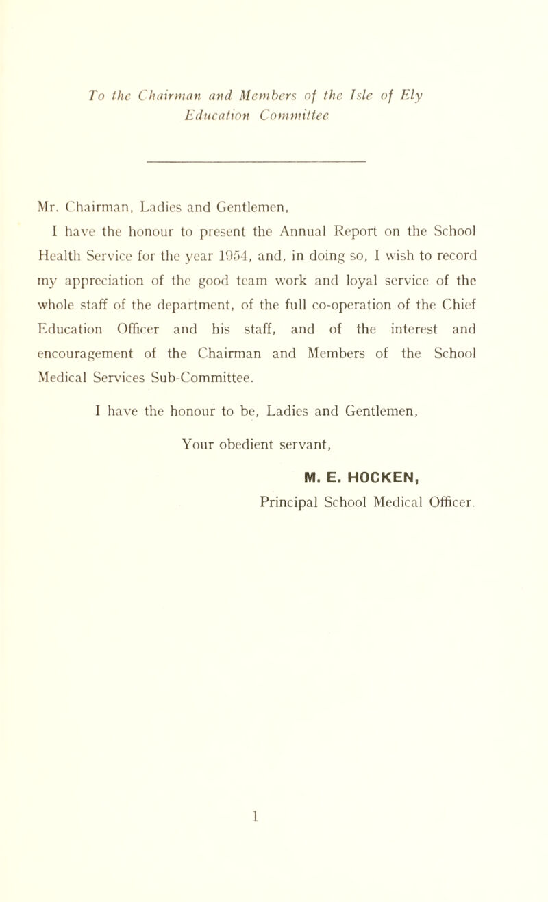 To the Chairman and Members of the Isle of Ely Education Committee Mr. Chairman, Ladies and Gentlemen, I have the honour to present the Annual Report on the School Health Service for the year 1954, and, in doing so, I wish to record my appreciation of the good team work and loyal service of the whole staff of the department, of the full co-operation of the Chief Education Officer and his staff, and of the interest and encouragement of the Chairman and Members of the School Medical Services Sub-Committee. I have the honour to be, Ladies and Gentlemen, Your obedient servant, M. E. HOCKEN, Principal School Medical Officer.