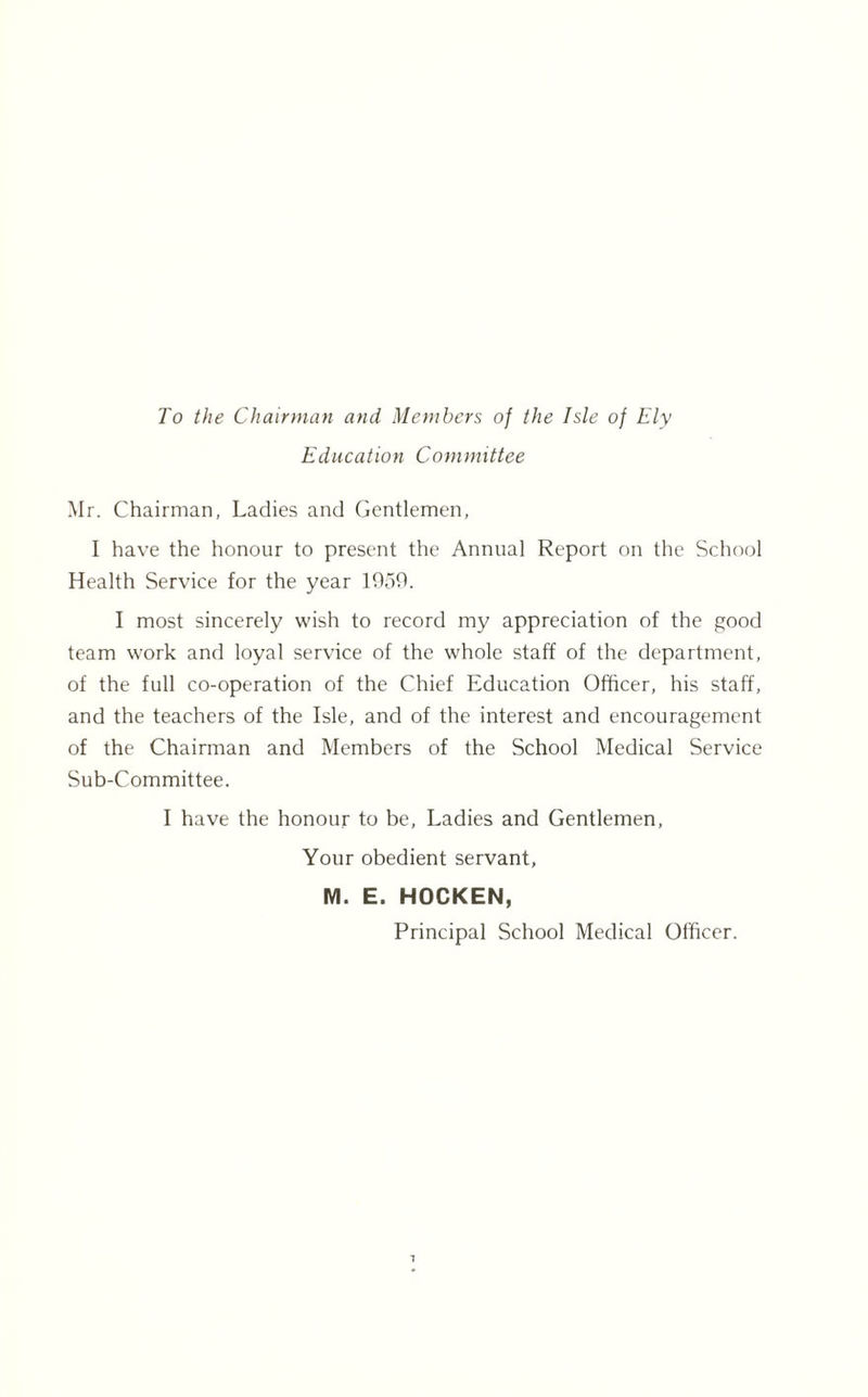 To the Chairman and Members of the Isle of Ely Education Committee Mr. Chairman, Ladies and Gentlemen, I have the honour to present the Annual Report on the School Health Service for the year 1059. I most sincerely wish to record my appreciation of the good team work and loyal service of the whole staff of the department, of the full co-operation of the Chief Education Officer, his staff, and the teachers of the Isle, and of the interest and encouragement of the Chairman and Members of the School Medical Service Sub-Committee. I have the honour to be. Ladies and Gentlemen, Your obedient servant, M. E. HOCKEN, Principal School Medical Officer.