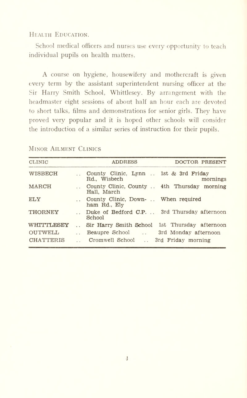 Health Education. School medical officers and nurses use every opportunity to teach individual pupils on health matters. A course on hygiene, housewifery and mothercraft is given every term by the assistant superintendent nursing officer at the Sir Harry Smith School, Whittlesey. By arrangement with the headmaster eight sessions of about half an hour each are devoted to short talks, films and demonstrations for senior girls. They have proved very popular and it is hoped other schools will consider the introduction of a similar series of instruction for their pupils. Minor Ailment Clinics clinic ADDRESS DOCTOR PRESENT WISBECH County Clinic, Lynn . Rd.t Wisbech 1st & 3rd Friday mornings MARCH County Clinic, County . Hall, March 4th Thursday morning ELY . County Clinic, Down- .. ham Rd., Ely When required THORNEY . Duke of Bedford C.P. .. School 3rd Thursday afternoon WHITTLESEY . Sir Harry Smith School 1st Thursday afternoon OUTWELL Beaupre School 3rd Monday afternoon CHATTERIS Cromwell School 3rd Friday morning