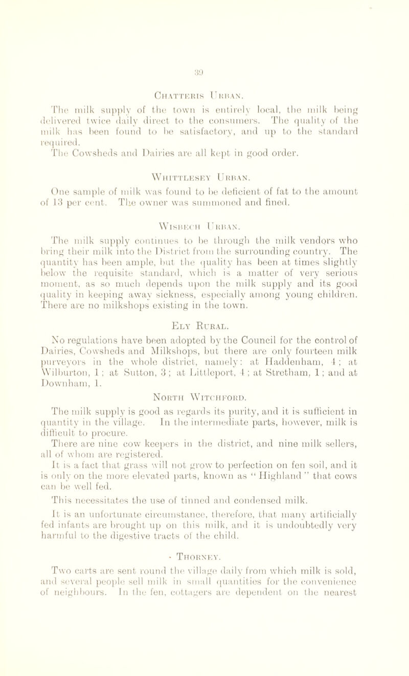 Chatteris Cuban. The milk supply of the town is entirely local, the milk being delivered twice daily direct to the consumers. The quality of the milk has been found to he satisfactory, and up to the standard required. The Cowsheds and Dairies are all kept in good order. Whittlesey U r b a n . One sample of milk was found to he deficient of fat to the amount of 13 per cent. The owner was summoned and fined. Wisbech Cuban. The milk supply continues to he through the milk vendors who bring their milk into the District from the surrounding country. The quantity has been ample, but the quality has been at times slightly below the requisite standard, which is a matter of very serious moment, as so much depends upon the milk supply and its good quality in keeping away sickness, especially among young children. There are no milkshops existing in the town. Ely Rural. No regulations have been adopted by the Council for the control of Dairies, Cowsheds and Milkshops, but there are only fourteen milk purveyors in the whole district, namely: at Haddenham, 4; at Wilburton, 1; at Sutton, 3; at Littleport, 4; at Stretham, 1; and at Down ham, 1. North Witchford. The milk supply is good as regards its purity, and it is sufficient in quantity in the village. In the intermediate parts, however, milk is difficult to procure. There are nine cow keepers in the district, and nine milk sellers, all of whom are registered. It is a fact that grass will not grow to perfection on fen soil, and it is only on the more elevated parts, known as “ Highland ” that cows can be well fed. This necessitates the use of tinned and condensed milk. It is an unfortunate circumstance, therefore, that many artificially fed infants are brought up on this milk, and it is undoubtedly very harmful to the digestive tracts of the child. • Thorney. Two carts are sent round the village daily from which milk is sold, and several people sell milk in small quantities for the convenience of neighbours. In the fen, cottagers are dependent on the nearest