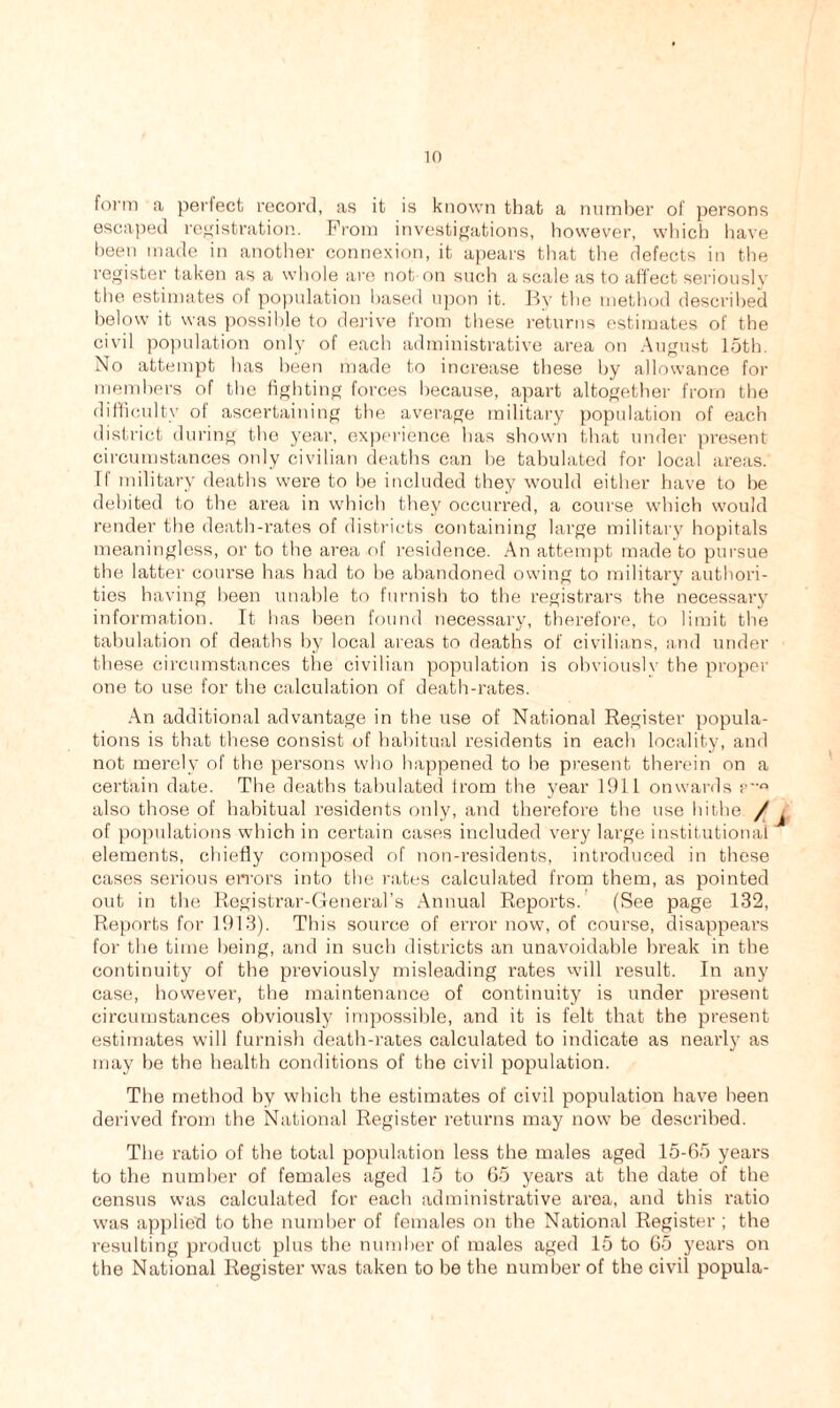 form a perfect record, as it is known that a number of persons escaped registration. From investigations, however, which have been made in another connexion, it apears that the defects in the register taken as a whole are not on such a scale as to affect seriously the estimates of population based upon it. By the method described below it was possible to derive from these returns estimates of the civil population only of each administrative area on August 15th. No attempt has been made to increase these by allowance for members of the fighting forces because, apart altogether from the difficulty of ascertaining the average military population of each district during the year, experience has shown that under present circumstances only civilian deaths can be tabulated for local areas. If military deaths were to be included they would either have to be debited to the area in which they occurred, a course which would render the death-rates of districts containing large military hopitals meaningless, or to the area of residence. An attempt made to pursue the latter course has had to be abandoned owing to military authori- ties having been unable to furnish to the registrars the necessary information. It has been found necessary, therefore, to limit the tabulation of deaths by local areas to deaths of civilians, and under these circumstances the civilian population is obviously the proper one to use for the calculation of death-rates. An additional advantage in the use of National Register popula- tions is that these consist of habitual residents in each locality, and not merely of the persons who happened to be present therein on a certain date. The deaths tabulated from the year 1911 onwards p° also those of habitual residents only, and therefore the use hi the. / of populations which in certain cases included very large institutional elements, chiefly composed of non-residents, introduced in these cases serious errors into the rates calculated from them, as pointed out in the Registrar-General’s Annual Reports. (See page 132, Reports for 1913). This source of error now, of course, disappears for the time being, and in such districts an unavoidable break in the continuity of the previously misleading rates will result. In any case, however, the maintenance of continuity is under present circumstances obviously impossible, and it is felt that the present estimates will furnish death-rates calculated to indicate as nearly as may be the health conditions of the civil population. The method by which the estimates of civil population have been derived from the National Register returns may now be described. The ratio of the total population less the males aged 15-65 years to the number of females aged 15 to 65 years at the date of the census was calculated for each administrative area, and this ratio was applied to the number of females on the National Register ; the resulting product plus the number of males aged 15 to 65 years on the National Register was taken to be the number of the civil popula-