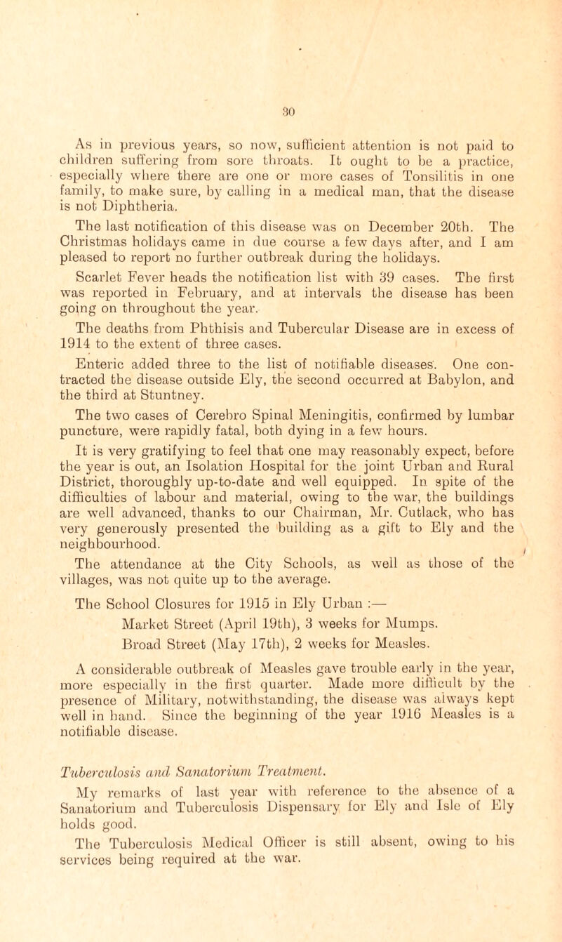 As in previous years, so now, sufficient attention is not paid to children suffering from sore throats. It ought to be a practice, especially where there are one or more cases of Tonsilitis in one family, to make sure, by calling in a medical man, that the disease is not Diphtheria. The last notification of this disease was on December 20th. The Christmas holidays came in due course a few days after, and I am pleased to report no further outbreak during the holidays. Scarlet Fever heads the notification list with 39 cases. The first was reported in February, and at intervals the disease has been going on throughout the year. The deaths from Phthisis and Tubercular Disease are in excess of 1914 to the extent of three cases. Enteric added three to the list of notifiable diseases. One con- tracted the disease outside Ely, the second occurred at Babylon, and the third at Stuntney. The two cases of Cerehro Spinal Meningitis, confirmed by lumbar puncture, were rapidly fatal, both dying in a few hours. It is very gratifying to feel that one may reasonably expect, before the year is out, an Isolation Hospital for the joint Urban and Rural District, thoroughly up-to-date and well equipped. In spite of the difficulties of labour and material, owing to the war, the buildings are well advanced, thanks to our Chairman, Mr. Cutlack, who has very generously presented the building as a gift to Ely and the neighbourhood. The attendance at the City Schools, as well as those of the villages, was not quite up to the average. The School Closures for 1915 in Ely Urban :— Market Street (April 19th), 3 weeks for Mumps. Broad Street (May 17th), 2 weeks for Measles. A considerable outbreak of Measles gave trouble early in the year, more especially in the first quarter. Made more difficult by the presence of Military, notwithstanding, the disease was always kept well in hand. Since the beginning of the year 1916 Measles is a notifiable disease. Tuberculosis and Sanatorium Treatment. My remarks of last year with reference to the absence of a Sanatorium and Tuberculosis Dispensary for Ely and Isle of Ely holds good. The Tuberculosis Medical Officer is still absent, owing to his services being required at the war.