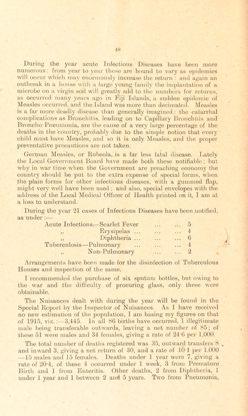 ■18 During the year acute Infectious Diseases have been more numerous : from year to year these are hound to vary as epidemics will occur which may enormously increase the return : and again an outbreak in a house with a large young family the implantation of a microbe on a virgin soil will greatly add to the numbers for returns, as occurred many years ago in Fiji Islands, a sudden epidemic of Measles occurred, and the Island was more than decimated. Measles is a far more deadly disease than generally imagined : the catarrhal complications as Bronchitis, leading on to Capillary Bronchitis and Broncho Pneumonia, are the cause of a very large percentage of the deaths in the'country, probably due to the simple notion that every child must have Measles, and so it is only Measles, and the proper preventative precautions are not taken. German Measles, or Rubeola, is a far less fatal disease. Lately the Local Government Board have made both these notifiable; but why in war time when the Government are preaching economy the country should be put to the extra expense of special forms, when the plain forms for other infectious diseases, with a gummed flap, might very well have been used ; and also, special envelopes with the address of the Local Medical Officer of Health printed on it, I am at a loss to understand. During the year 21 cases of Infectious Diseases have been notified, as under :— Acute Infections^—Scarlet Fever ... ... 5 ,, Erysipelas ... ... ... 4 ,, Diphtheria ... ... ... 6 Tuberculosis—Pulmonary ... ... ... 4 ,, Non-Pulmonary ... ... 2 Arrangements have been made for the disinfection of Tuberculous Houses and inspection of the same. I recommended the purchase of six sputum bottles, but owing to the war and the difficulty of procuring glass, only three were obtainable. The Nuisances dealt with during the year will be found in the Special Report by the Inspector of Nuisances. As I have received no new estimation of the population, I am basing my figures on that of 1915, viz.: —3,445. In all 86 births have occurred, 1 illegitimate male being transferable outwards, leaving a net number of 85; of these 51 were males and 34 females, giving a rate of 24-6 per 1,000. The total number of deaths registered was 35, outward transfers 8 . and inward 3, giving a net return of 30, and a rate of 10T per 1,000 —15 males and 15 females. Deaths under 1 year were 7, giving a rate of 20-4, of these 4 occurred under 1 week, 3 from Premature Birth and 1 from Enteritis. Other deaths, 2 from Diphtheria, 1 under 1 year and 1 between 2 and 5 years. Two from Pneumonia,