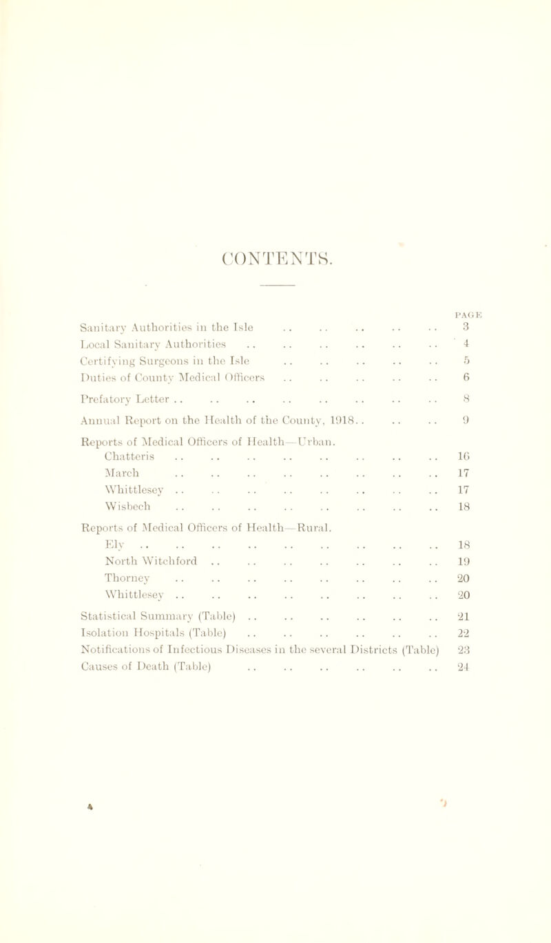 CONTENTS. PA< Sanitary Authorities in the Isle .. .. .. .. .. 3 Local Sanitary Authorities .. .. .. .. .. .. 4 Certifying Surgeons in the Isle .. .. .. .. .. 5 Duties of County Medical Officers .. .. .. .. .. 6 Prefatory Letter .. .. .. .. .. .. .. .. 8 Annual Report on the Health of the County, 1918.. .. .. 9 Reports of Medical Officers of Health—Urban. Chatteris .. .. .. .. .. .. .. .. 16 March 17 Whittlesey .. .. .. .. .. .. .. .. 17 W isbech .. . . .. .. .. . . . . .. 18 Reports of Medical Officers of Health—Rural. Ely 18 North Witchford .. .. .. .. .. .. .. 19 Thorney .. .. .. .. .. .. .. .. 20 Whittlesey .. .. .. .. .. .. .. .. 20 Statistical Summary (Table) .. .. .. .. .. .. 21 Isolation Hospitals (Table) .. .. .. .. .. .. 22 Notifications of Infectious Diseases in the several Districts (Table) 23 Causes of Death (Table) .. .. .. .. .. .. 24 4