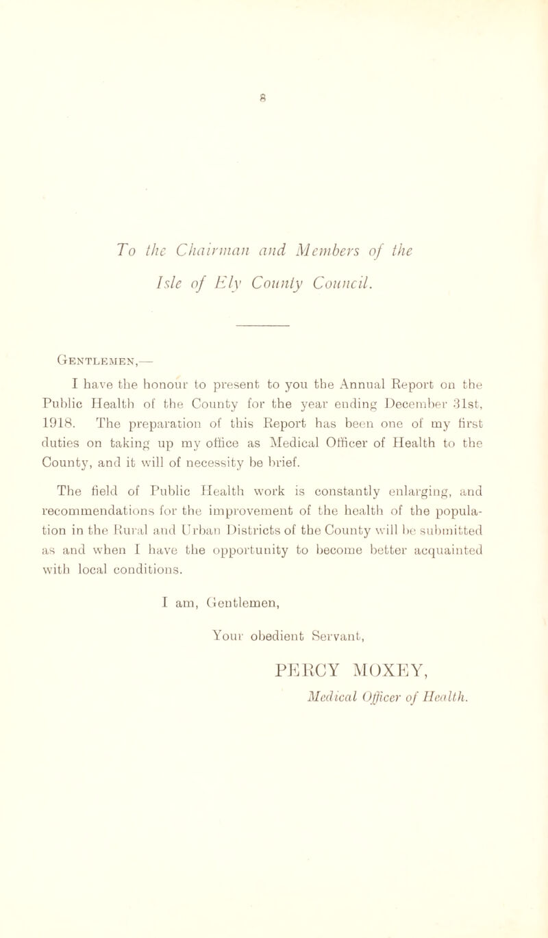 To the Chairman and Members of the Isle of Ely County Council. Gentlemen,— I have the honour to present to you the Annual Report on the Public Health of the County for the year ending December 31st, 1918. The preparation of this Report has been one of my first duties on taking up my office as Medical Officer of Health to the County, and it will of necessity be brief. The field of Public Health work is constantly enlarging, and recommendations for the improvement of the health of the popula- tion in the Rural and Urban Districts of the County will he submitted as and when I have the opportunity to become better acquainted with local conditions. I am, Gentlemen, Your obedient Servant, PERCY MOXEY, Medical Officer of Health.