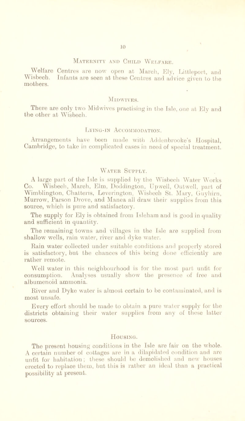 Maternity and Child Welfare. Welfare Centres are now open at March, Ely, Littleport, and Wisbech. Infants are seen at these Centres and advice given to the mother's. Midwives. There are only two Midwives practising in the Isle, one at Ely and the other at Wisbech. Lying-in Accommodation. Arrangements have been made with Addenbrooke’s Hospital, Cambridge, to take in complicated cases in need of special treatment. Water Supply. A large part of the Isle is supplied by the Wisbech Water Works Co. Wisbech, March, Elm, Doddington, Upwell, Outwell, part of Wimblington, Chatteris, Leverington, Wisbech St. Mary, Guyhirn, Murrow, Parson Drove, and Manea all draw their supplies from this source, which is pure and satisfactory. The supply for Ely is obtained from Isleham and is good in quality and sufficient in quantity. The remaining towns and villages in the Isle are supplied from shallow wells, rain water, river and dyke water. Rain water collected under suitable conditions and properly stored is satisfactory, but the chances of this being done efficiently are rather remote. Well water in this neighbourhood is for the most part unfit for consumption. Analyses usually show the presence of free and albumenoid ammonia. River and Dyke water is almost certain to be contaminated, and is most unsafe. Every effort should be made to obtain a pure water supply for the districts obtaining their water supplies from any of these latter sources. Housing. The present housing conditions in the Isle are fair on the whole. A certain number of cottages are in a dilapidated condition and are unfit for habitation ; these should he demolished and new houses erected to replace them, but this is rather an ideal than a practical possibility at present.