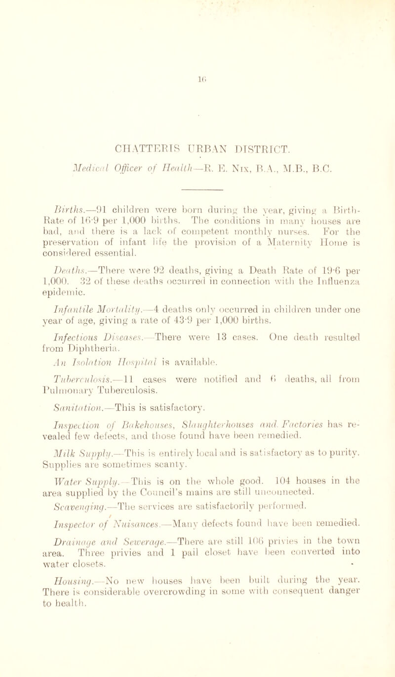 CHATTERIS URBAN DISTRICT. Medical Officer of Health— R. E. Nix, B.A., M R., B.C. Births.—!)] children were born during the year, giving a Birth- Rate of 169 per 1,000 births. The conditions in many bouses are bad, and there is a lack of competent monthly nurses. For the preservation of infant life the provision of a Maternity Home is considered essential. Deaths.—There were 92 deaths, giving a Death Rate of 19*6 per 1,000. 32 of these deaths occurred in connection with the Influenza epidemic. Infantile Mortality.—4 deaths only occurred in children under one year of age, giving a rate of 43'9 per 1,000 births. Infectious Diseases.—There were 13 cases. One death resulted from Diphtheria. .In Isolation Hospital is available. Tuberculosis.—11 cases were notified and 0 deaths, all from Pulmonary Tuberculosis. Sanitation.—This is satisfactory. Inspection of Bakehouses, Slaughterhouses and Factories has re- vealed few defects, and those found have been remedied. Milk Supply.—This is entirely local and is satisfactory as to purity. Supplies are sometimes scanty. Water Supply. This is on the whole good. 104 houses in the area supplied by the Council’s mains are still unconnected. Scavenging.—The services are satisfactorily performed. / Inspector of Nuisances.—Many defects found have been remedied. Drainage and Sewerage.—There are still 106 privies in the town area. Three privies and 1 pail closet have been converted into water closets. Housing.—No new houses have been built during the year. There is considerable overcrowding in some with consequent danger to health.