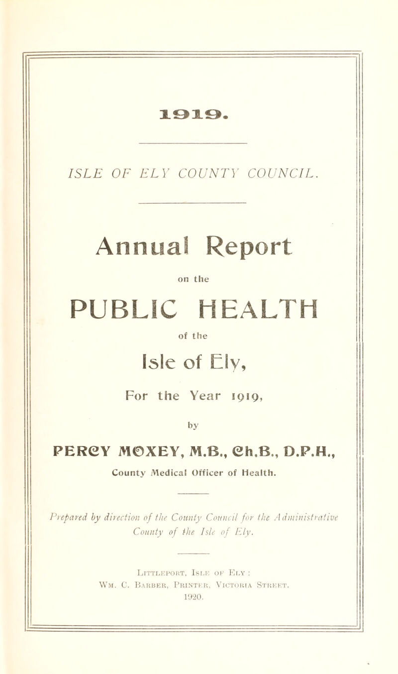 1919. ISLE OF ELY COUNTY COUNCIL. Annual Report on the PUBLIC HEALTH of the Isle of Elv, For the Year 1919, by PERCY M0XEY, M.B., Ch,B., D.F.H., County Medical Officer of Health. Prepared by direction of the County Council for the A dministrative County of the Isle of Ely. Littleport, Isle of Ely : Wm. C. Barber, Printer, Victoria Street. 1920.