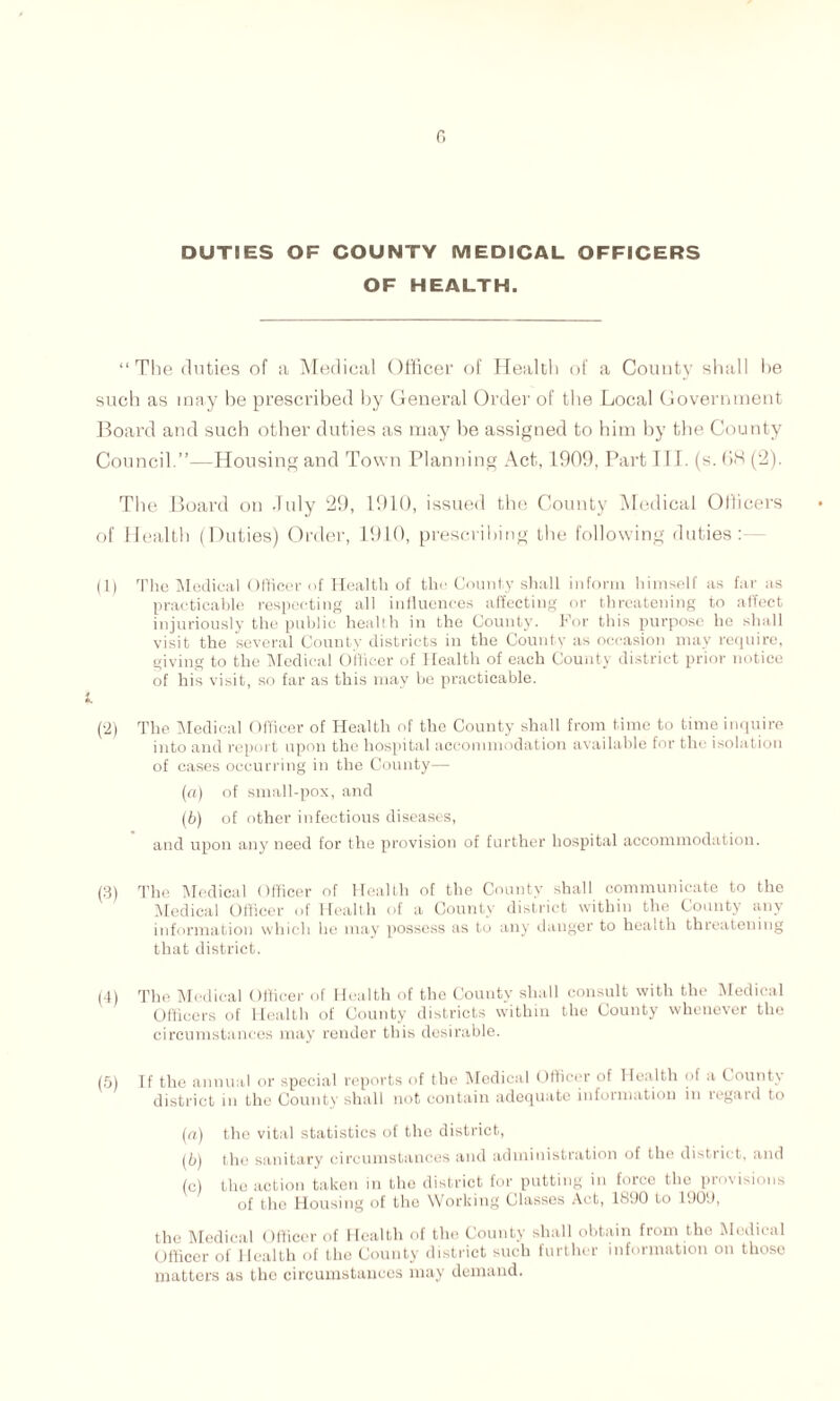 r. DUTIES OF COUNTY MEDICAL OFFICERS OF HEALTH. “The duties of a Medical Officer of Health of a County shall he such as may be prescribed by General Order of tbe Local Government Board and such other duties as may be assigned to him by the County Council.”—Housing and Town Planning Act, 1909, Part III. (s. OH (2). Tbe Board on -Tidy 29, 1910, issued the County Medical Officers of Health (Duties) Order, 1910, prescribing the following duties: (1) The Medical Officer of Health of the County shall inform himself as far as practicable respecting all influences affecting or threatening to affect injuriously the public heallh in the County. For this purpose he shall visit the several County districts in the County as occasion may require, giving to the Medical Officer of Health of each County district prior notice of his visit, so far as this may be practicable. (2) The Medical Officer of Health of the County shall from time to time inquire into and report upon the hospital accommodation available for the isolation of cases occurring in the County— (a) of small-pox, and (b) of other infectious diseases, and upon any need for the provision of further hospital accommodation. (3) The Medical Officer of Health of the County shall communicate to the Medical Officer of Health of a County district within the County any information which he may possess as to any danger to health threatening that district. (4) The Medical Officer of Health of the County shall consult with the Medical Officers of Health of County districts within the County whenever the circumstances may render this desirable. (5) If the annual or special reports of the Medical Officer of Health of a County district in the County shall not contain adequate information in regard to (a) the vital statistics of the district, (b) the sanitary circumstances and administration of the distant, and (c) the action taken in the district for putting in force the provisions of the Housing of the Working Classes Act, 1890 to 1909, the Medical Officer of Health of the County shall obtain from the Medical Officer of Health of the County district such further information on those matters as the circumstances may demand.