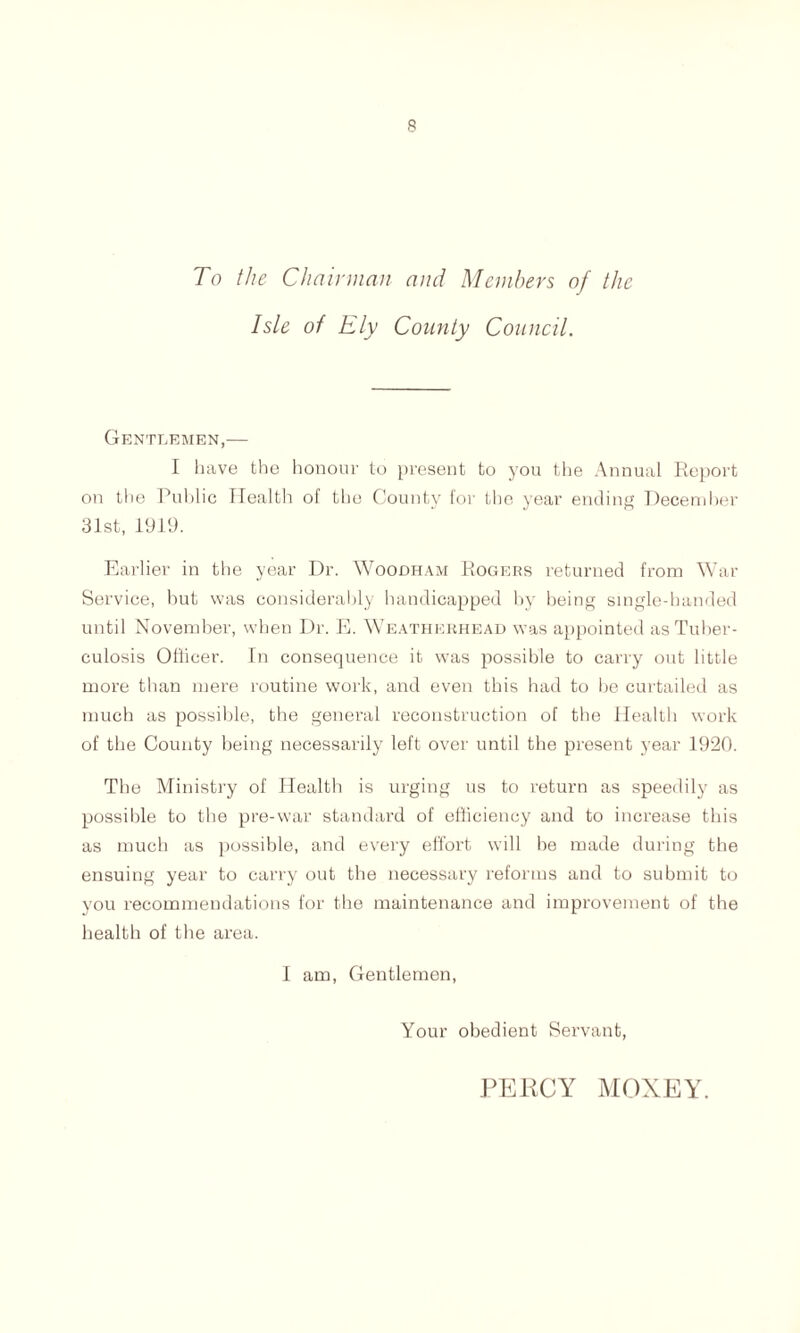 To the Chairman and Members of the Isle of Ely Comity Council. Gentlemen,— I have the honour to present to you the Annual Report on the Public Health of the County for the year ending December 31st, 1919. Earlier in the year Dr. Woodham Rogers returned from War Service, hut was considerably handicapped by being single-handed until November, when Dr. E. Weatherhead was appointed as Tuber- culosis Officer. In consequence it was possible to carry out little more than mere routine work, and even this had to be curtailed as much as possible, the general reconstruction of the Health work of the County being necessarily left over until the present year 1920. The Ministry of Health is urging us to return as speedily as possible to the pre-war standard of efficiency and to increase this as much as possible, and every effort will be made during the ensuing year to carry out the necessary reforms and to submit to you recommendations for the maintenance and improvement of the health of the area. I am, Gentlemen, Your obedient Servant, PERCY MOXEY.