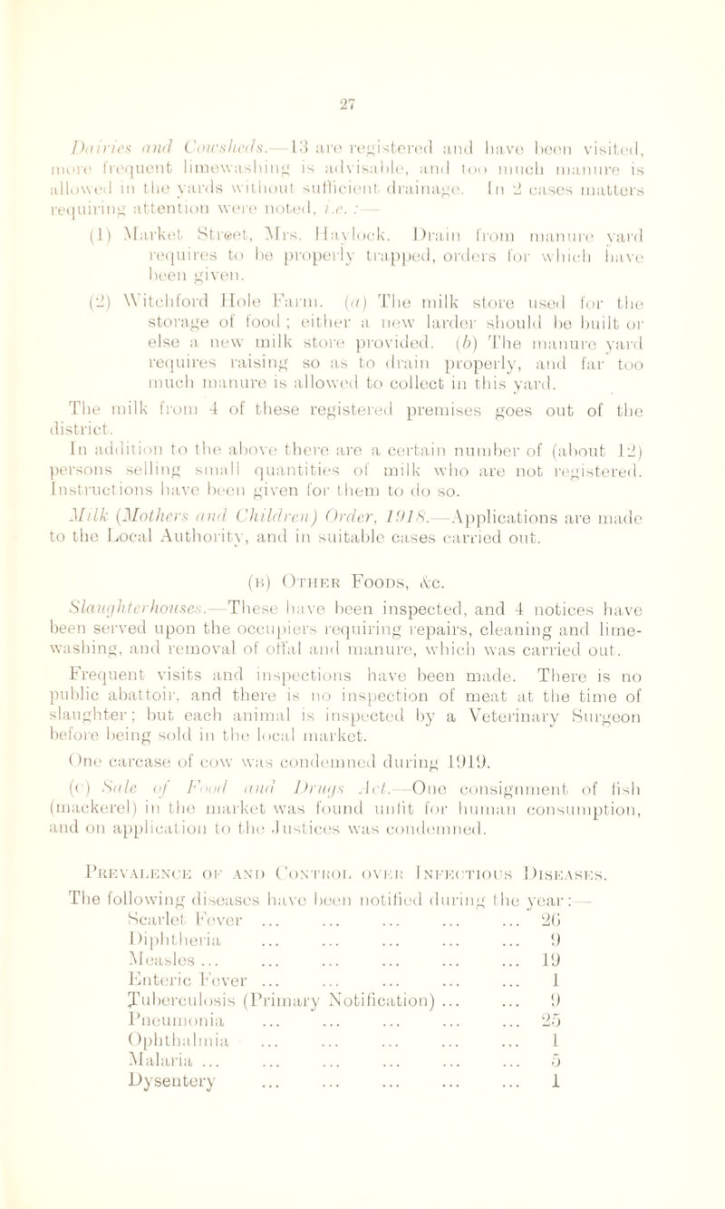 Dairies and Cowsheds. 17} are registered and have been visited, more frequent liruewashing is advisable, and too much manure is allowed in the yards without sufficient drainage. In 2 cases matters requiring attention were noted, i.e. : (1) Market Street, Mrs. Ilaylock. Drain from manure yard requires to be properly trapped, orders for which have been given. (2) Witch ford Hole Farm, (a) The milk stoic used for the storage of food ; either a new larder should he built or else a new milk store provided. (6) The manure yard requires raising so as to drain properly, and far too much manure is allowed to collect in this yard. The milk from 4 of these registered premises goes out of the district. In addition to the above there are a certain number of (about 12) persons selling small quantities of milk who are not registered. Instructions have been given for them to do so. Milk (Mothers and Children) Order, 1 'lid.—Applications are made to the Local Authority, and in suitable cases carried out. (b) Other Foods, Ac. Slaughterhouses. These have been inspected, and 4 notices have been served upon the occupiers requiring repairs, cleaning and lime- washing, and removal of offal and manure, which was carried out. Frequent visits and inspections have been made. There is no public abattoir, and there is no inspection of meat at the time of slaughter; but each animal is inspected by a Veterinary Surgeon before being sold in the local market. One carcase of cow was condemned during 1919. (o) Sale of h'nod and Drugs Act.—One consignment of fish (mackerel) in the market was found unfit for human consumption, and on application to the .Justices was condemned. Prevalence of and Control over Infei The following diseases have been notified dm Scarlet Fever I liphtheria Measles ... Enteric Fever (Tuberculosis (Primary Pneumonia Ophthalmia Malaria ... Dysentery Notification) itious Diseases. ng the year: 2G 9 19 1 9 25 1