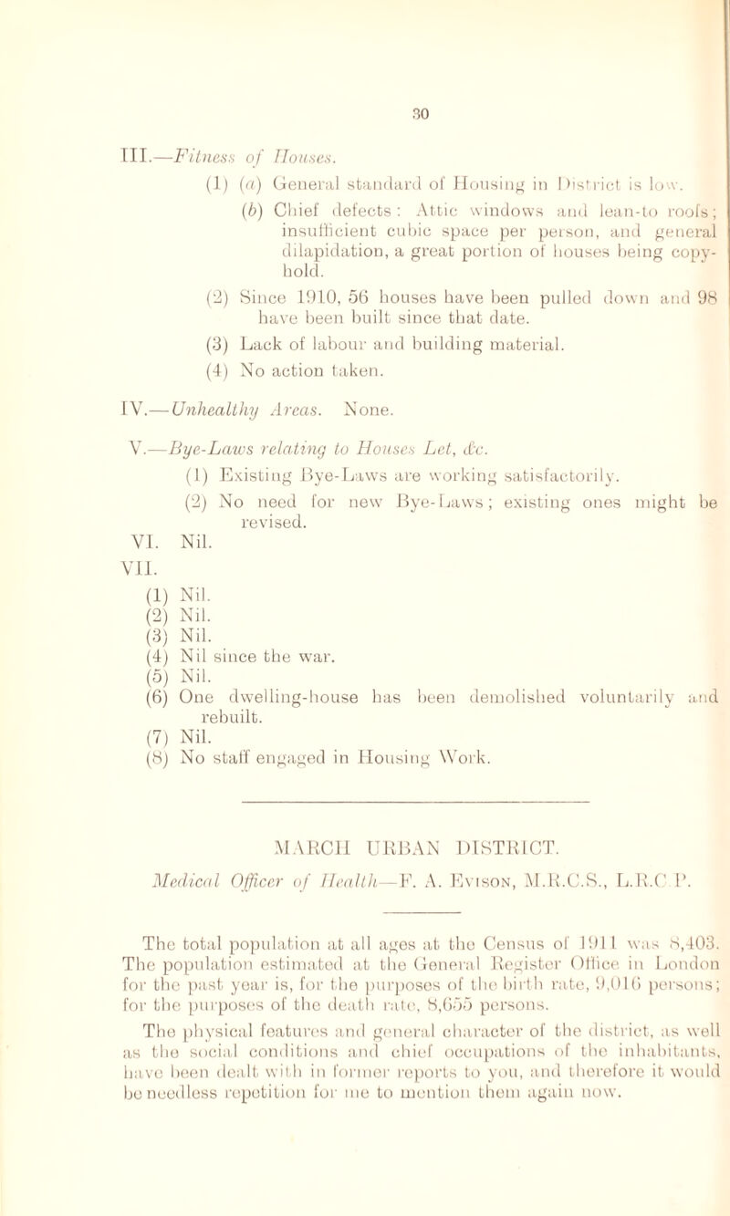 III. —Fitness of Houses. (1) (a) General standard of Housing in District is low. (b) Chief defects: Attic windows and lean-to roofs; insufficient cubic space per person, and general dilapidation, a great portion of houses being copy- hold. (2) Since 1910, 56 houses have been pulled down and 98 have been built since that date. (3) Lack of labour and building material. (4) No action taken. IV. — Unhealthy Areas. None. V. -—Bye-Laws relating to Houses Let, dc. (1) Existing Bye-Laws are working satisfactorily. (2) No need for new Bye-Laws; existing ones might be revised. VI. Nil. VII. (1) Nil. (2) Nil. (3) Nil. (4) Nil since the war. (5) Nil. (6) One dwelling-house has been demolished voluntarily and rebuilt. (7) Nil. (8) No staff engaged in Housing Work. MARCH URBAN DISTRICT. Medical Officer of Health—V. A. Evison, M.R.C.S., L.R.C P. The total population at all ages at the Census of 1911 was 8,403. The population estimated at the General Register Office in London for the past year is, for the purposes of the birth rate, 9,016 persons; for the purposes of the death rate, 8,655 persons. The physical features and general character of the district, as well as the social conditions and chief occupations of the inhabitants, have been dealt with in former reports to you, and therefore it would be needless repetition for me to mention them again now.