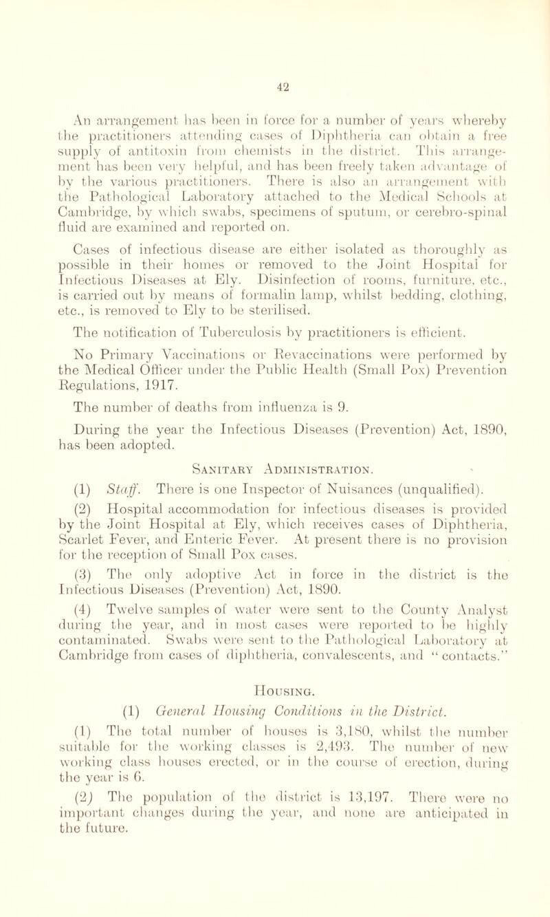 An arrangement has been in force for a number of years whereby the practitioners attending cases of Diphtheria can obtain a free supply of antitoxin from chemists in the district. This arrange- ment has been very helpful, and has been freely taken advantage of by the various practitioners. There is also an arrangement with the Pathological Laboratory attached to the Medical Schools at Cambridge, by which swabs, specimens of sputum, or cerebro-spinal fluid are examined and reported on. Cases of infectious disease are either isolated as thoroughly as possible in their homes or removed to the Joint Hospital for Infectious Diseases at Ely. Disinfection of rooms, furniture, etc., is carried out by means of formalin lamp, whilst bedding, clothing, etc., is removed to Ely to be sterilised. The notification of Tuberculosis by practitioners is efficient. No Primary Vaccinations or Revaccinations were performed by the Medical Officer under the Public Health (Small Pox) Prevention Regulations, 1917. The number of deaths from influenza is 9. During the year the Infectious Diseases (Prevention) Act, 1890, has been adopted. Sanitary Administration. (1) Staff. There is one Inspector of Nuisances (unqualified). (2) Hospital accommodation for infectious diseases is provided by the Joint Hospital at Ely, which receives cases of Diphtheria, Scarlet Fever, and Enteric Fever. At present there is no provision for the reception of Small Pox cases. (3) The only adoptive Act in force in the district is the Infectious Diseases (Prevention) Act, 1890. (4) Twelve samples of water were sent to the County Analyst during the year, and in most cases were reported to he highly contaminated. Swabs were sent to the Pathological Laboratory at Cambridge from cases of diphtheria, convalescents, and “ contacts.” Housing. (1) General Housing Conditions in the District. (1) The total number of houses is 3,180, whilst the number suitable for the working classes is 2,493. The number of new working class houses erected, or in the course of erection, during the year is 6. (2) The population of the district is 13,197. There were no important changes during the year, and none are anticipated in the future.