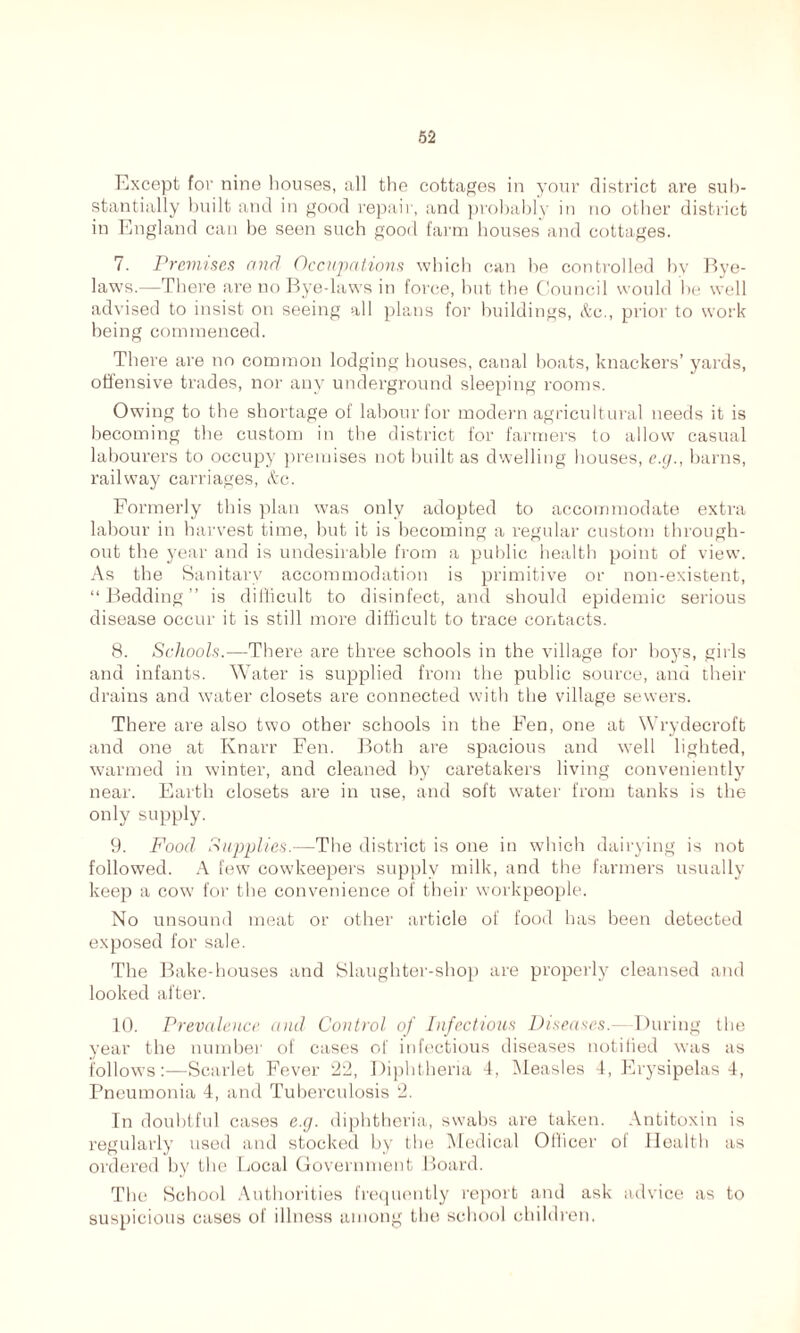 Except for nine houses, all the cottages in your district are sub- stantially built and in good repair, and probably in no other district in England can be seen such good farm houses and cottages. 7. Premises and Occupations which can he controlled by Bye- laws.—There are no Bye-laws in force, but the Council would be well advised to insist on seeing all plans for buildings, &c., prior to work being commenced. There are no common lodging houses, canal boats, knackers’ yards, offensive trades, nor any underground sleeping rooms. Owing to the shortage of labour for modern agricultural needs it is becoming the custom in the district for farmers to allow casual labourers to occupy premises not built as dwelling houses, e.g., barns, railway carriages, <tc. Formerly this plan was only adopted to accommodate extra labour in harvest time, but it is becoming a regular custom through- out the year and is undesirable from a public health point of view. As the Sanitary accommodation is primitive or non-existent, “Bedding” is difficult to disinfect, and should epidemic serious disease occur it is still more difficult to trace contacts. 8. Schools.—There are three schools in the village for hoys, girls and infants. Water is supplied from the public source, and their drains and water closets are connected with the village sewers. There are also two other schools in the Fen, one at Wrydecroft and one at Knarr Fen. Both are spacious and well lighted, warmed in winter, and cleaned by caretakers living conveniently near. Earth closets are in use, and soft water from tanks is the only supply. 9. Food Supplies.—The district is one in which dairying is not followed. A few cowkeepers supply milk, and the farmers usually keep a cow for the convenience of their workpeople. No unsound meat or other article of food has been detected exposed for sale. The Bake-houses and Slaughter-shop are properly cleansed and looked after. 10. Prevalence and Control of Infectious Diseases.—During the year the number of cases of infectious diseases notified was as follows:—Scarlet Fever 22, Diphtheria 4, Measles 4, Erysipelas 4, Pneumonia 4, and Tuberculosis 2. In doubtful cases e.g. diphtheria, swabs are taken. Antitoxin is regularly used and stocked by the Medical Officer ot Health as oi'dered by the Local Government Board. The School Authorities frequently report and ask advice as to suspicious cases of illness among the school children.