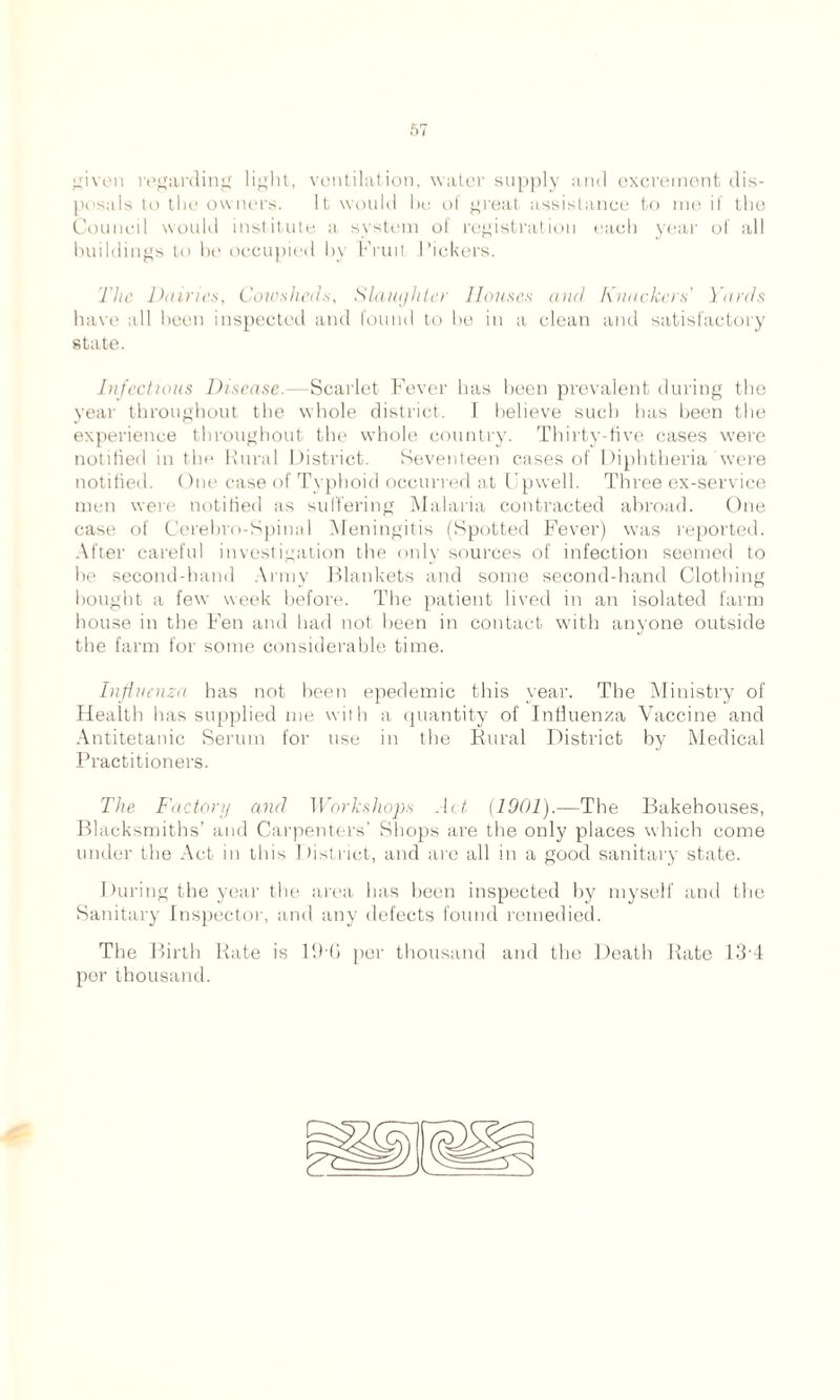 given regarding light, ventilation, water supply and excrement dis- posals to the owners. It would be of great assistance to me if the Council would institute a system of registration each year of all buildings to be occupied by Fruit Pickers. The Dairies, Cowsheds, Slaughter Houses and Knackers' Yards have all been inspected and found to he in a clean and satisfactory state. Injections Disease.—Scarlet Fever has been prevalent during the year throughout the whole district. I believe such has been the experience throughout the whole country. Thirty-five cases were notified in the Rural District. Seventeen cases of Diphtheria were notified. One case of Typhoid occurred at Upwell. Three ex-service men were notified as suffering Malaria contracted abroad. One case of Cerebro-Spinal Meningitis (Spotted Fever) was reported. After careful investigation the only sources of infection seemed to he second-hand Army Blankets and some second-hand Clothing bought a few week before. The patient lived in an isolated farm house in the Fen and had not been in contact with anyone outside the farm for some considerable time. Influenza has not been epedemic this year. The Ministry of Health has supplied me with a quantity of Influenza Vaccine and Antitetanic Serum for use in the Rural District by Medical Practitioners. The Factory and Workshops Act (1901).—The Bakehouses, Blacksmiths’ and Carpenters’ Shops are the only places which come under the Act in this District, and are all in a good sanitary state. During the year the area has been inspected by myself and the Sanitary Inspector, and any defects found remedied. The Birth Rate is 19-6 per thousand and the Death Rate 13-4 por thousand.