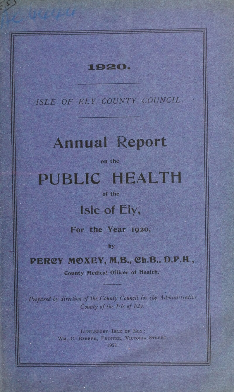 County of the Isle of Ely Littlepokt, Isle of Ely : Wm. C. Bahbeb, Printer, Victoria Street 1921. pr i ~r ISLE OF ELY COUNTY COUNCIL. Annual Report on the PUBLIC HEALTH of the Isle of Ely, For the Year 1920, by PERCY MOXEY, M.B., Ch.B.t D.P.H., County Medica! Officer of Health. >u N Pyepared by direction of the County Council for the Administrative