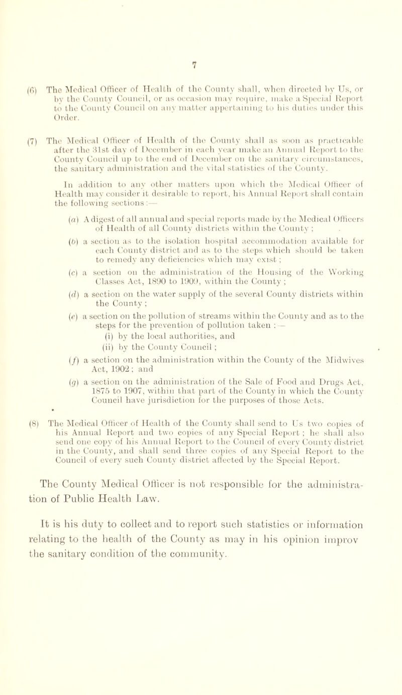 (6) The 'Medical Officer of Health of tho County shall, when directed by Us, or by the County Council, or as occasion may require, make a Special Report to the County Council on any matter appertaining to his duties under this Order. (7) The Medical Officer of Health of the County shall as soon as practicable after the 31st day of December in each year make an Annual Report to the County Council up to tho end of December on the sanitary circumstances, the sanitary administration and the vital statistics of the County. In addition to any other matters upon which the Medical Officer of Health may consider it desirable to report, his Annual Report shall contain the following sections:— (a) A digest of all annual and special reports made by the Medical (officers of Health of all County districts within the County ; (0) a section as to the isolation hospital accommodation available for each County district and as to the steps which should be taken to remedy any deficiencies which may exist; (c) a section on the administration of the Housing of the Working Classes Act, 1890 to 1909, within the County; (d) a section on the water supply of the several County districts within the County; (e) a section on the pollution of streams within the County and as to the steps for the prevention of pollution taken : — (i) by the local authorities, and (ii) by the County Council; (/) a section on the administration within the County of the Midwives Act, 1902; and (g) a section on the administration of the Sale of Food and Drugs Act, 1875 to 1907, within that part of the County in which the County Council have jurisdiction for the purposes of those Acts. (8) The Medical Officer of Health of the County shall send to Us two copies of his Annual Report and two copies of any Special Report ; he shall also send one copy of his Annual Report to the Council of every County district in the County, and shall send three copies of any Special Report to the Council of every such County district affected by the Special Report. The County Medical Officer is not responsible for the administra- tion of Public Health Law. It is his duty to collect and to report such statistics or information relating to the health of the County as may in his opinion improv the sanitary condition of the community.