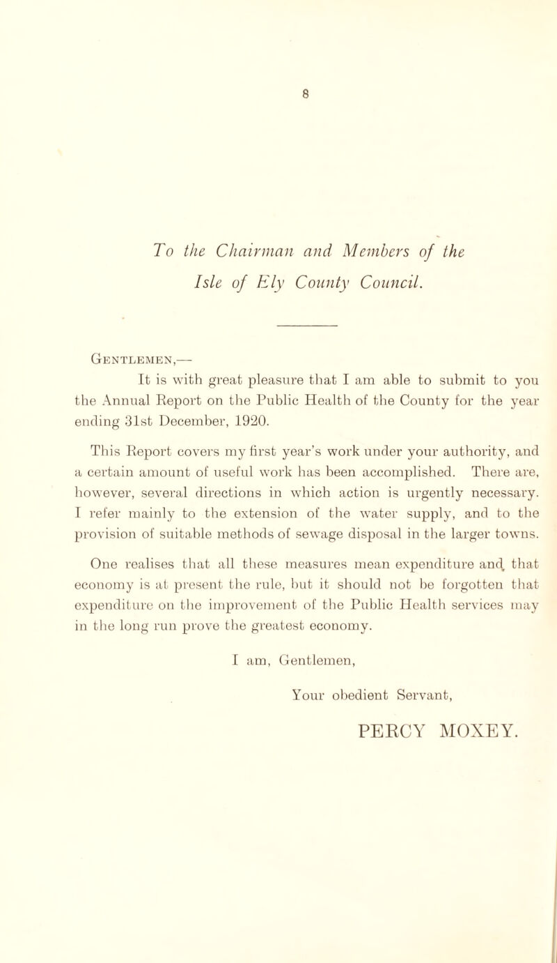 To the Chairman and Members of the Isle of Ely County Council. Gentlemen,— It is with great pleasure that I am able to submit to you the Annual Report on the Public Health of the County for the year ending 31st December, 1920. This Report covers my first year’s work under your authority, and a certain amount of useful work has been accomplished. There are, however, several directions in which action is urgently necessary. I refer mainly to the extension of the water supply, and to the provision of suitable methods of sewage disposal in the larger towns. One realises that all these measures mean expenditure and, that economy is at present the rule, but it should not be forgotten that expenditure on the improvement of the Public Health services may in the long run prove the greatest economy. I am, Gentlemen, Your obedient Servant, PERCY MOXEY.