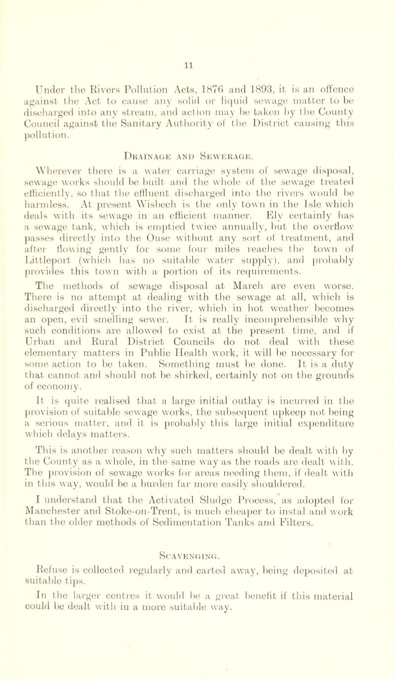 Under the Rivers Pollution Acts, l87f> and 1893, it is an offence against the Act to cause any solid or liquid sewage matter to be discharged into any stream, and action may be taken by the County Council against the Sanitary Authority of the District causing this pollution. Drainage and Sewerage. Wherever there is a water carriage system of sewage disposal, sewage works should he built and the whole of the sewage treated efficiently, so that the effluent discharged into the rivers would he harmless. At present Wisbech is the only tow n in the Isle which deals with its sewage in an efficient manner. Ely certainly has a sewage tank, which is emptied twice annually, hut the overflow passes directly into the Ouse without any sort of treatment, and after flowing gently for some four miles reaches the town of Littleport (which has no suitable water supply), and probably provides this town with a portion of its requirements. The methods of sewage disposal at March are even worse. There is no attempt at dealing with the sewage at all, which is discharged directly into the river, which in hot weather becomes an open, evil smelling sewer. It is really incomprehensible why such conditions are allowed to exist at the present time, and if Urban and Rural District Councils do not deal with these elementary matters in Public Health work, it will he necessary for some action to be taken. Something must he done. It is a duty that cannot and should not be shirked, certainly not on the grounds of economy. It is quite realised that a large initial outlay is incurred in the provision of suitable sewage works, the subsequent upkeep not being a serious matter, and it is probably this large initial expenditure which delays matters. This is another reason why such matters should be dealt with by the County as a whole, in the same way as the roads are dealt w ith. The provision of sewage works for areas needing them, if dealt with in this way, would be a burden far more easily shouldered. I understand that the Activated Sludge Process, as adopted for Manchester and Stoke-on-Trent, is much cheaper to instal and work than the older methods of Sedimentation Tanks and Filters. Scavenging. Refuse is collected regularly and carted away, being deposited at suitable tips. In the larger centres it would he a great benefit if this material could he dealt with in a more suitable way.