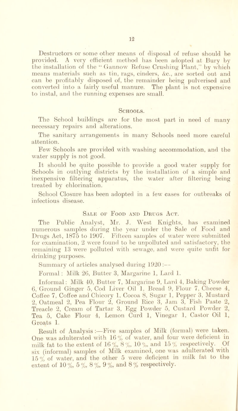 Destructors or some other means of disposal of refuse should he provided. A very efficient method has been adopted at Bury by the installation of the “ Gannow Refuse Crushing Plant,” by which means materials such as tin, rags, cinders, &c., are sorted out and can be profitably disposed of, the remainder being pulverised and converted into a fairly useful manure. Tbe plant is not expensive to instal, and the running expenses are small. Schools. The School buildings are for the most part in need of many necessary repairs and alterations. The sanitary arrangements in many Schools need more careful attention. Few Schools are provided with washing accommodation, and the water supply is not good. It should be quite possible to provide a good water supply for Schools in outlying districts by the installation of a simple and inexpensive filtering apparatus, the water after filtering being treated by chlorination. School Closure has been adopted in a few cases for outbreaks of infectious disease. Sale of Food and Drugs Act. The Public Analyst, Mr. J. West Knights, has examined numerous samples during the year under the Sale of Food and Drugs Act, 1875 to 1907. Fifteen samples of water were submitted for examination, 2 were found to be unpolluted and satisfactory, the remaining 13 were polluted with sewage, and were quite unfit for drinking purposes. Summary of articles analysed during 1920:— Formal: Milk 26, Butter 3, Margarine 1, Lard 1. Informal: Milk 40, Butter 7, Margarine 9, Lard 4, Baking Powder 6, Ground Ginger 5, Cod Liver Oil 1, Bread 9, Flour 7. Cheese 4, Coffee 7, Coffee and Chicory 1. Cocoa 8, Sugar 1, Pepper 3, Mustard 2, Oatmeal 2, Pea Flour 2, Ground Rice 3, Jam 3, Fish Paste 2, Treacle 2, Cream of Tartar 3, Egg Powder 5, Custard Powder 2, Tea 5, Cake Flour 4, Lemon Curd 1, Vinegar 1, Castor Oil 1, Groats 1. Result of Analysis :—Five samples of Milk (formal) were taken. One was adulterated with 16 % of water, and four were deficient in milk fat to the extent of 16 %, 8 %, 10 %, and 15 % respectively. Of six (informal) samples of Milk examined, one was adulterated with 15 % of water, and the other 5 were deficient in milk fat to the extent of 10 %, 5%, 8%, 9%, and 8 % respectively.