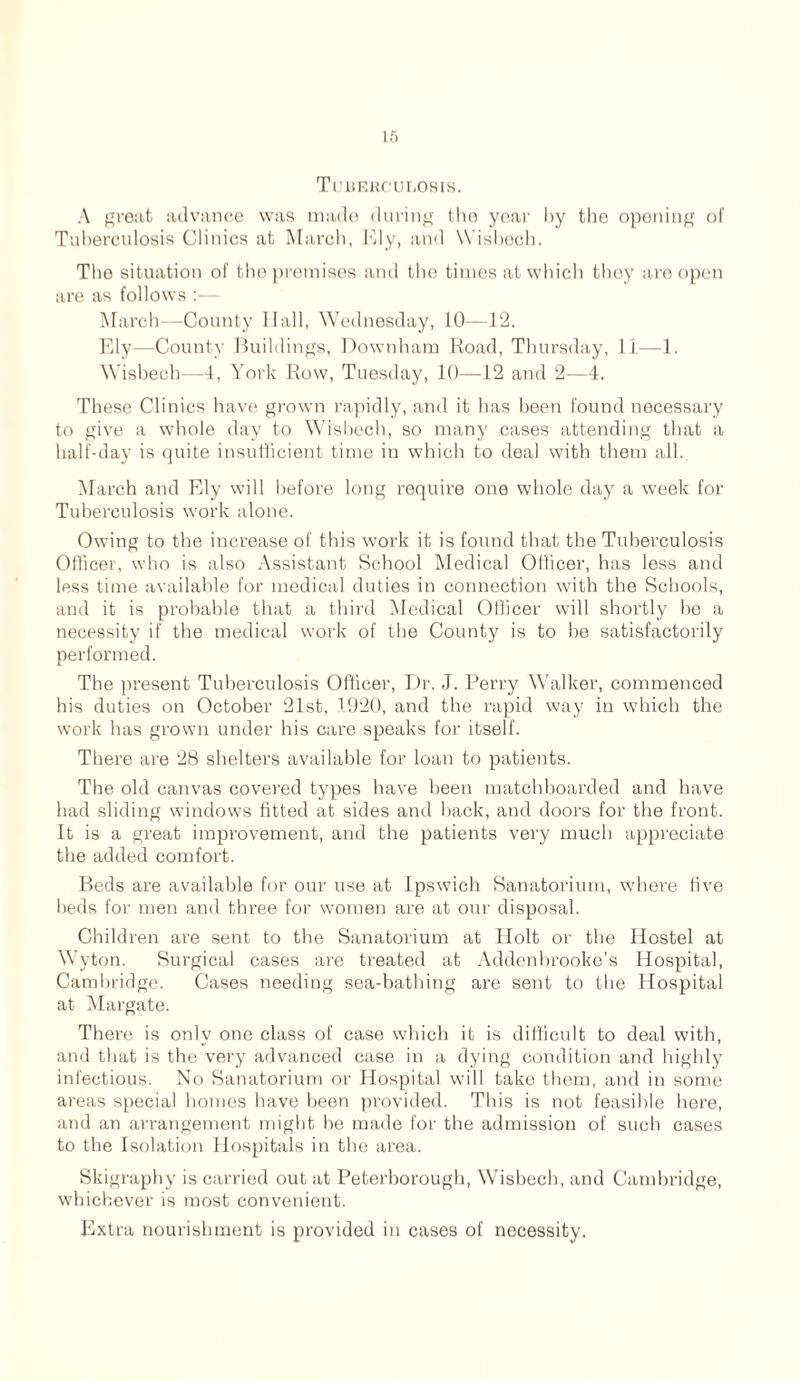 I ft Tuberculosis. A great advance was made during the year by the opening of Tuberculosis Clinics at March, Ely, and Wisbech. The situation of the premises and the times at which they are open are as follows :— March—-County Hall, Wednesday, 10—12. Ely—County Buildings, Downham Road, Thursday, li—1. Wisbech—4, York Row, Tuesday, 10—12 and 2—4. These Clinics have grown rapidly, and it has been found necessary to give a wThole day to Wisbech, so many cases attending that a half-day is quite insufficient time in which to deal with them all., March and Ely will before long require one whole day a week for Tuberculosis work alone. Owing to the increase of this work it is found that the Tuberculosis Officer, who is also Assistant School Medical Officer, has less and less time available for medical duties in connection with the Schools, and it is probable that a third Medical Officer will shortly be a necessity if the medical work of the County is to be satisfactorily performed. The present Tuberculosis Officer, Dr. J. Perry Walker, commenced his duties on October 21st, 1920, and the rapid way in which the work has grown under his care speaks for itself. There are 28 shelters available for loan to patients. The old canvas covered types have been matchboarded and have had sliding windows fitted at sides and back, and doors for the front. It is a great improvement, and the patients very much appreciate the added comfort. Beds are available for our use at Ipswich Sanatorium, where five beds for men and three for women are at our disposal. Children are sent to the Sanatorium at Holt or the Hostel at Wyton. Surgical cases are treated at Addenbrooke’s Hospital, Cambridge. Cases needing sea-bathing are sent to the Hospital at Margate. There is only one class of case which it is difficult to deal with, and that is the very advanced case in a dying condition and highly infectious. No Sanatorium or Hospital will take them, and in some areas special homes have been provided. This is not feasible here, and an arrangement might be made for the admission of such cases to the Isolation Hospitals in the area. Skigraphy is carried out at Peterborough, Wisbech, and Cambridge, whichever is most convenient. Extra nourishment is provided in cases of necessity.
