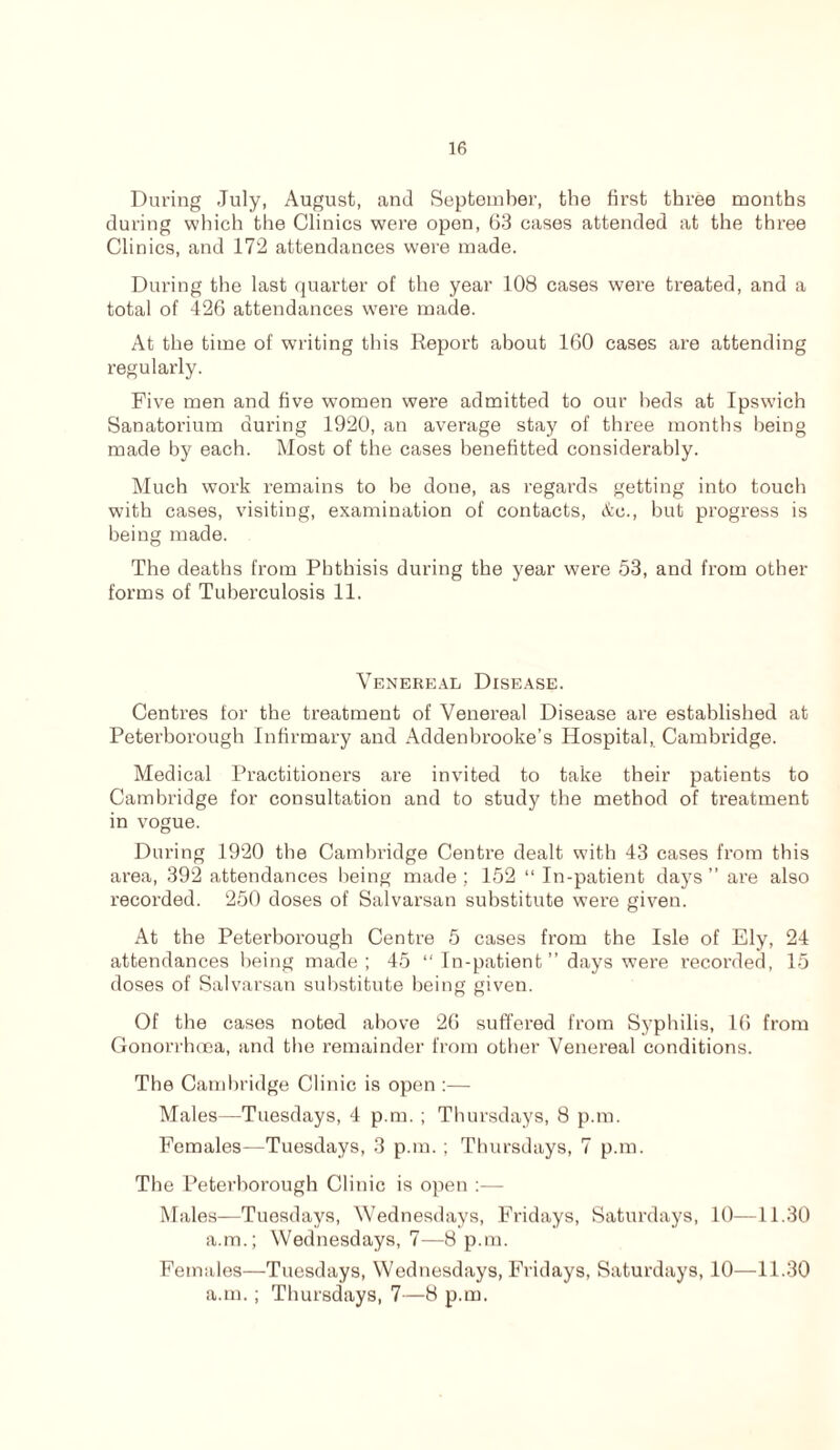 During July, August, and September, the first three months during which the Clinics were open, 63 cases attended at the three Clinics, and 172 attendances were made. During the last quarter of the year 108 cases were treated, and a total of 426 attendances were made. At the time of writing this Report about 160 cases are attending regularly. Five men and five women were admitted to our beds at Ipswich Sanatorium during 1920, an average stay of three months being made by each. Most of the cases benefitted considerably. Much work remains to be done, as regards getting into touch with cases, visiting, examination of contacts, &c., but progress is being made. The deaths from Phthisis during the year were 53, and from other forms of Tuberculosis 11. Venereal Disease. Centres for the treatment of Venereal Disease are established at Peterborough Infirmary and Addenbrooke’s Hospital, Cambridge. Medical Practitioners are invited to take their patients to Cambridge for consultation and to study the method of treatment in vogue. During 1920 the Cambridge Centre dealt with 43 cases from this area, 392 attendances being made ; 152 “ In-patient days ” are also recorded. 250 doses of Salvarsan substitute were given. At the Peterborough Centre 5 cases from the Isle of Ely, 24 attendances being made; 45 “ In-patient ” days were recorded, 15 doses of Salvarsan substitute being given. Of the cases noted above 26 suffered from Syphilis, 16 from Gonorrhoea, and the remainder from other Venereal conditions. The Cambridge Clinic is open :— Males—Tuesdays, 4 p.m. ; Thursdays, 8 p.m. Females—Tuesdays, 3 p.m. ; Thursdays, 7 p.m. The Peterborough Clinic is open :— Males—Tuesdays, Wednesdays, Fridays, Saturdays, 10—11.30 a.m.; Wednesdays, 7—8 p.m. Females—Tuesdays, Wednesdays, Fridays, Saturdays, 10—11.30 a.m.; Thursdays, 7—8 p.m.