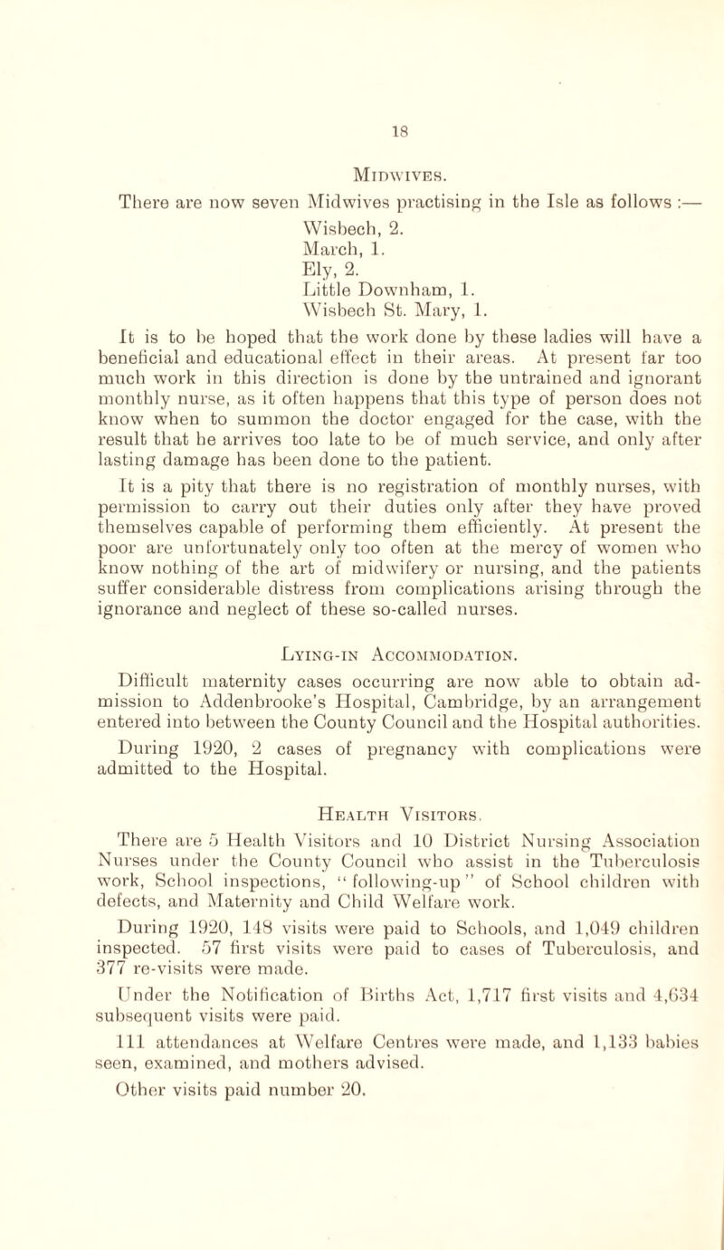 Midwives. There are now seven Midwives practising in the Isle as follows :— Wisbech, 2. March, 1. Ely, 2. Little Downham, 1. Wisbech St. Mary, 1. It is to be hoped that the work done by these ladies will have a beneficial and educational effect in their areas. At present far too much work in this direction is done by the untrained and ignorant monthly nurse, as it often happens that this type of person does not know when to summon the doctor engaged for the case, with the result that he arrives too late to be of much service, and only after lasting damage has been done to the patient. It is a pity that there is no registration of monthly nurses, with permission to carry out their duties only after they have proved themselves capable of performing them efficiently. At present the poor are unfortunately only too often at the mercy of women who know nothing of the art of midwifery or nursing, and the patients suffer considerable distress from complications arising through the ignorance and neglect of these so-called nurses. Lying-in Accommodation. Difficult maternity cases occurring are now able to obtain ad- mission to Addenbrooke’s Hospital, Cambridge, by an arrangement entered into between the County Council and the Hospital authorities. During 1920, 2 cases of pregnancy with complications were admitted to the Hospital. Health Visitors. There are 5 Health Visitors and 10 District Nursing Association Nurses under the County Council who assist in the Tuberculosis work, School inspections, “following-up” of School children with defects, and Maternity and Child Welfare work. During 1920, 148 visits were paid to Schools, and 1,049 children inspected. 57 first visits were paid to cases of Tuberculosis, and 377 re-visits were made. Under the Notification of Births Act, 1,717 first visits and 4,634 subsequent visits were paid. Ill attendances at Welfare Centres were made, and 1,133 babies seen, examined, and mothers advised. Other visits paid number 20.