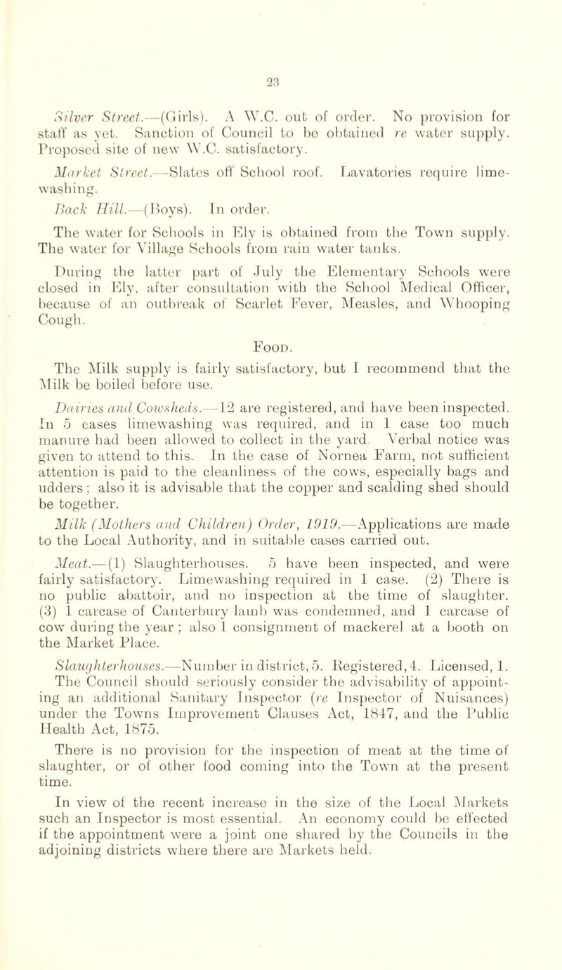 Silver Street.—(Girls). A W.C. out of order. No provision for staff as yet. Sanction of Council to bo obtained re water supply. Proposed site of new W.C. satisfactory. Market Street.—Slates off School roof. Lavatories require lime- washing. Back Hill.—(Boys). In order. The water for Schools in Ely is obtained from the Town supply. The water for Village Schools from rain water tanks. During the latter part of July the Elementary Schools were closed in Ely, after consultation with the School Medical Officer, because of an outbreak of Scarlet Fever, Measles, and Whooping Cough. Food. The Milk supply is fairly satisfactory, but T recommend that the Milk be boiled before use. Dairies and.Cow sheds.—12 are registered, and have been inspected. In 5 cases limewashing was required, and in 1 case too much manure had been allowed to collect in the yard Verbal notice was given to attend to this. In the case of Nornea Farm, not sufficient attention is paid to the cleanliness of the cows, especially bags and udders; also it is advisable that the copper and scalding shed should be together. Milk (Mothers and Children) Order, 1919.—Applications are made to the Local Authority, and in suitable cases carried out. Meat.— (1) Slaughterhouses. 5 have been inspected, and were fairly satisfactory. Limewashing required in 1 case. (2) There is no public abattoir, and no inspection at the time of slaughter. (3) 1 carcase of Canterbury lamb was condemned, and 1 carcase of cow during the year ; also 1 consignment of mackerel at a booth on the Market Place. Slaughter houses.—Number in district, 5. Registered,!. Licensed, 1. The Council should seriously consider the advisability of appoint- ing an additional Sanitary Inspector (re Inspector of Nuisances) under the Towns Improvement Clauses Act, 1847, and the Public Health Act, 1875. There is no provision for the inspection of meat at the time of slaughter, or of other food coming into the Town at the present time. In view of the recent increase in the size of the Local Markets such an Inspector is most essential. An economy could be effected if the appointment were a joint one shared by the Councils in the adjoining districts where there are Markets held.