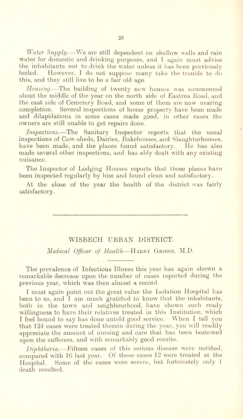 Water Supply.—We are still dependent on shallow wells and rain water for domestic and drinking purposes, and 1 again must advise the inhabitants not to drink the water unless it has been previously boiled. However, I do not suppose many take the trouble to do this, and they still live to be a fair old age. Housing.—The building of twenty new houses was commenced about the middle of the year on the north side of Eastrea Road, and the east side of Cemetery Road, and some of them are now nearing completion. Several inspections of house property have been made and dilapidations in some cases made good, in other cases the owners are still unable to get repairs done. Inspections.—The Sanitary Inspector reports that the usual inspections of Cow-sheds, Dairies, Bakehouses, and Slaughterhouses, have been made, and the places found satisfactory. He has also made several other inspections, and has ably dealt with any existing nuisance. The Inspector of Lodging Houses reports that these places have been inspected regularly by him and found clean and satisfactory. At the close of the year the health of the district was fairly satisfactory. WISBECH URBAN DISTRICT. Medical Officer of Health—Harry Groom, M.D. The prevalence of Infectious Illness this year has again shown a remarkable decrease upon the number of cases reported during the previous year, which was then almost a record. I must again point out the great value the Isolation Hospital has been to us, and I am much gratified to know that the inhabitants, both in the town and neighbourhood, have shown such ready willingness to have their relatives treated in this Institution, which I feel bound to say has done untold good service. When I tell you that 124 cases were treated therein during the year, you will readily appreciate the amount of nursing and care that has been bestowed upon the sufferers, and with remarkably good results. Diphtheria.—Fifteen cases of this serious disease were notified, compared with 1(5 last year. Of these cases 12 were treated at the Hospital. Some of the cases were severe, but fortunately only 1 death resulted.