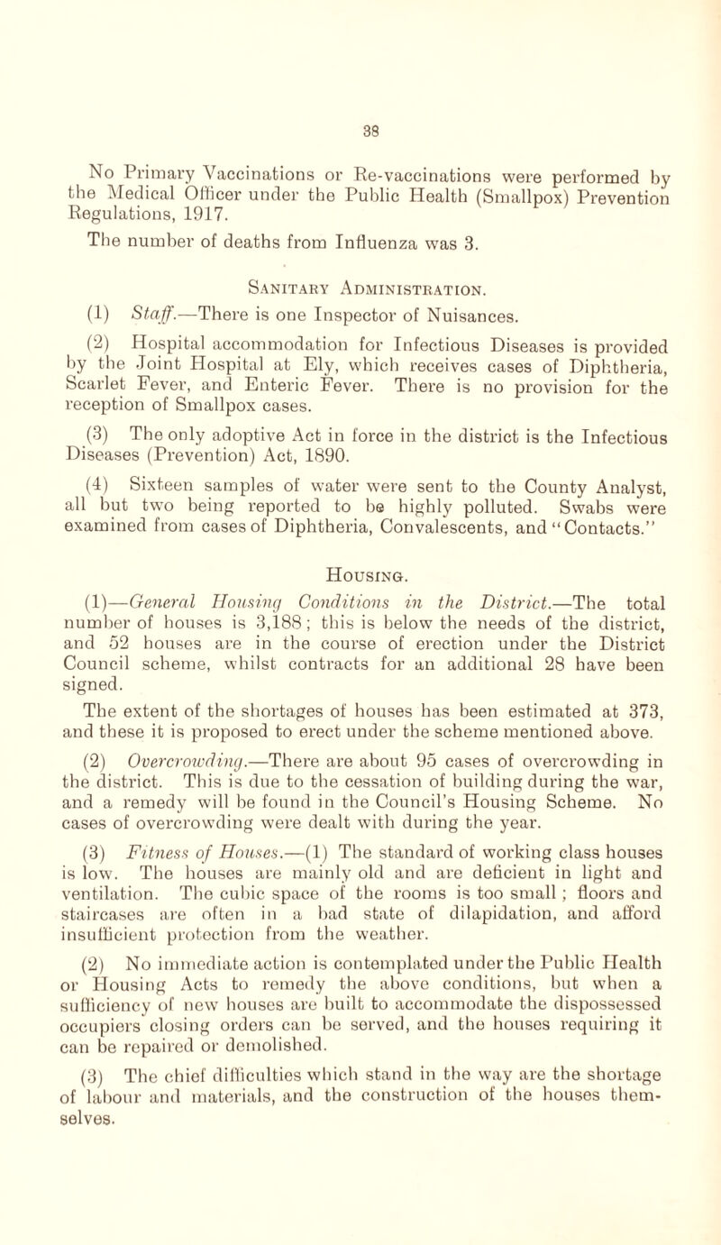 No Primary Vaccinations or Re-vaccinations were performed by the Medical Officer under the Public Health (Smallpox) Prevention Regulations, 1917. The number of deaths from Influenza was 3. Sanitary Administration. (1) Staff.—There is one Inspector of Nuisances. (2) Hospital accommodation for Infectious Diseases is provided by the Joint Hospital at Ely, which receives cases of Diphtheria, Scarlet Fever, and Enteric Fever. There is no provision for the reception of Smallpox cases. (3) The only adoptive Act in force in the district is the Infectious Diseases (Prevention) Act, 1890. (4) Sixteen samples of water were sent to the County Analyst, all but two being reported to he highly polluted. Swabs were examined from cases of Diphtheria, Convalescents, and “Contacts.” Housing. (1) —General Housing Conditions in the District.—The total number of houses is 3,188; this is below the needs of the district, and 52 houses are in the course of erection under the District Council scheme, whilst contracts for an additional 28 have been signed. The extent of the shortages of houses has been estimated at 373, and these it is proposed to erect under the scheme mentioned above. (2) Overcrowding.—There are about 95 cases of overcrowding in the district. This is due to the cessation of building during the war, and a remedy will he found in the Council’s Housing Scheme. No cases of overcrowding were dealt with during the year. (3) Fitness of Houses.—(1) The standard of working class houses is low. The houses are mainly old and are deficient in light and ventilation. The cubic space of the rooms is too small; floors and staircases are often in a bad state of dilapidation, and afford insufficient protection from the weather. (2) No immediate action is contemplated under the Public Health or Housing Acts to remedy the above conditions, but when a sufficiency of new houses are built to accommodate the dispossessed occupiers closing orders can he served, and the houses requiring it can be repaired or demolished. (3) The chief difficulties which stand in the way are the shortage of labour and materials, and the construction of the houses them- selves.