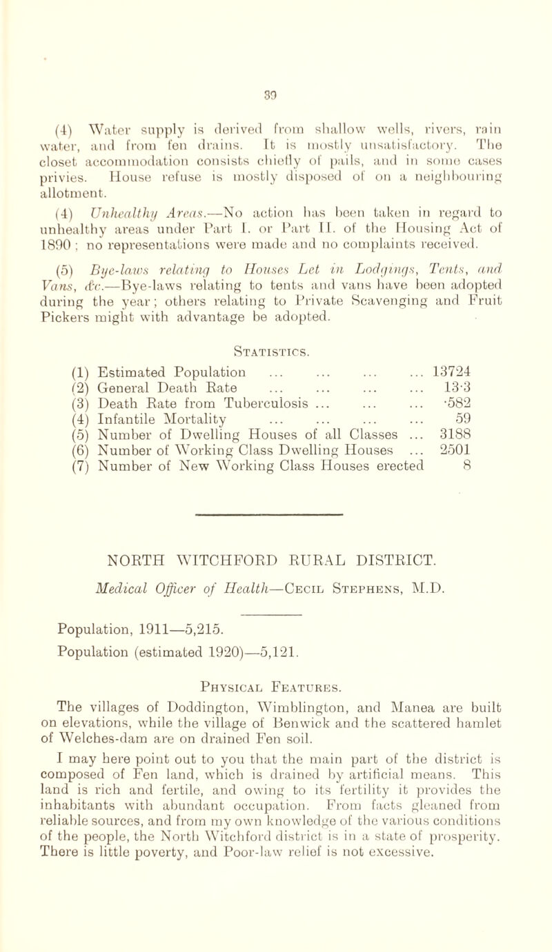 so (4) Water supply is derived from shallow wells, rivers, rain water, and from fen drains. It is mostly unsatisfactory. The closet accommodation consists chiefly of pails, and in some cases privies. House refuse is mostly disposed of on a neighbouring allotment. (4) Unhealthy Areas.—No action has been taken in regard to unhealthy areas under Part I. or Part II. of the Housing Act of 1890 ; no representations were made and no complaints received. (5) Bye-laws relating to Houses Let in Lodgings, Tents, and Vans, dr.—Bye-laws relating to tents and vans have been adopted during the year; others relating to Private Scavenging and Fruit Pickers might with advantage be adopted. Statistics. (1) Estimated Population ... ... ... ... 13724 (2) General Death Bate ... ... ... ... 133 (3) Death Rate from Tuberculosis ... ... ... -582 (4) Infantile Mortality ... ... ... ... 59 (5) Number of Dwelling Houses of all Classes ... 3188 (6) Number of Working Class Dwelling Houses ... 2501 (7) Number of New Working Class Houses erected 8 NORTH WITCHFORD RURAL DISTRICT. Medical Officer of Health—Cecil Stephens, M.D. Population, 1911—5,215. Population (estimated 1920)—5,121. Physical Features. The villages of Doddington, Wimblington, and Manea are built on elevations, while the village of Benwick and the scattered hamlet of Welches-dam are on drained Fen soil. I may here point out to you that the main part of the district is composed of Fen land, which is drained by artificial means. This land is rich and fertile, and owing to its fertility it provides the inhabitants with abundant occupation. From facts gleaned from reliable sources, and from my own knowledge of the various conditions of the people, the North Witchford district is in a state of prosperity. There is little poverty, and Poor-law relief is not excessive.
