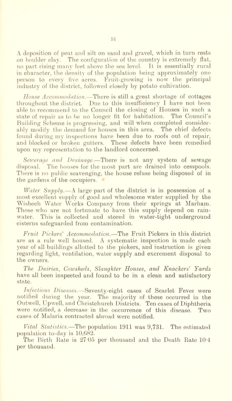 A deposition of peat and silt on sand and gravel, which in turn rests on boulder clay. The configuration of the country is extremely flat, no part rising many feet above the sea level. Tt is essentially rural in character, the density of the population being approximately one person to every five acres. Fruit-growing is now the principal industry of the district, followed closely by potato cultivation. House Accommodation.—There is still a great shortage of cottages throughout the district. Due to this insufficiency I have not been aide to recommend to the Council the closing of Houses in such a state of repair as to he no longer fit for habitation. The Council’s Building Scheme is progressing, and will when completed consider- ably modify the demand for houses in this area. The chief defects found during my inspections have been due to roofs out of repair, and blocked or broken gutters. These defects have been remedied upon my representation to the landlord concerned. Sewerage and Drainage.—There is not any system of sewage disposal. The houses for the most part are drained into cesspools. There is no public scavenging, the house refuse being disposed of in the gardens of the occupiers. Water Supply.—A large part of the district is in possession of a most excellent supply of good and wholesome water supplied by the Wisbech Water Works Company from their springs at Marham. Those who are not fortunate to have this supply depend on rain- water. This is collected and stored in water-tight underground cisterns safeguarded from contamination. Fruit Pickers’ Accommodation.—The Fruit Pickers in this district are as a rule well housed. A systematic inspection is made each year of all buildings allotted to the pickers, and instruction is given regarding light, ventilation, water supply and excrement disposal to the owners. The Dairies, Cowsheds, Slaughter Houses, and Knackers’ Yards have all been inspected and found to be in a clean and satisfactory state. Infectious Diseases.—Seventy-eight cases of Scarlet Fever were notified during the year. The majority of these occurred in the Outwell, Upwell, and Christchurch Districts. Ten cases of Diphtheria were notified, a decrease in the occurrence of this disease. Two cases of Malaria contracted abroad were notified. Vital Statistics.—The population 1911 was 9,731. The estimated jjopulation to-day is 10,682. The Birth Rate is 27 05 per thousand and the Death Rate 10'4 per thousand.
