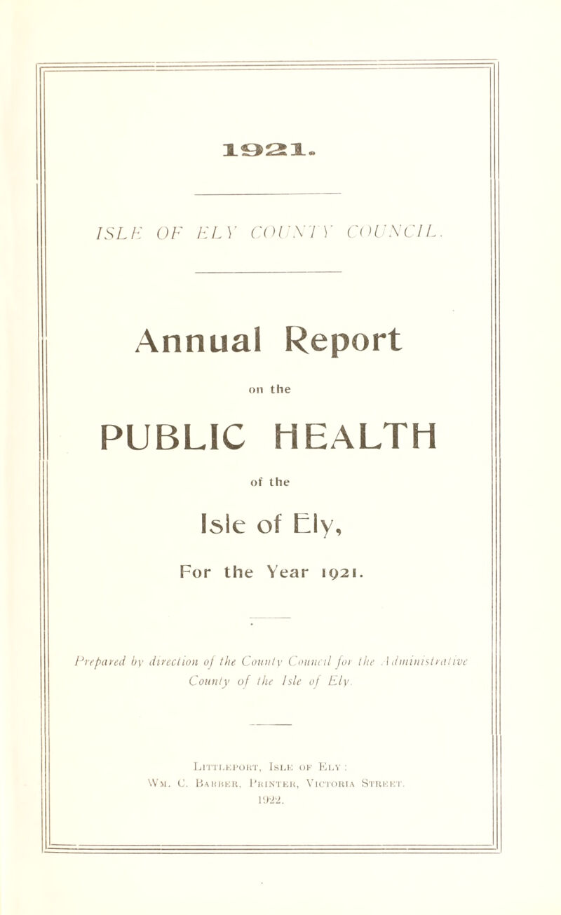 1921. ISLE OF ELY COUNTY COUNCIL. Annual Report on the PUBLIC HEALTH of the Isle of tly. For the Year 1921. Prepayed by direction of the County Council for the Administrative County of the Isle of Ely. Littleport, Isle of Ely : Wm. C. Barber, Printer, Victoria Street. 192‘2.