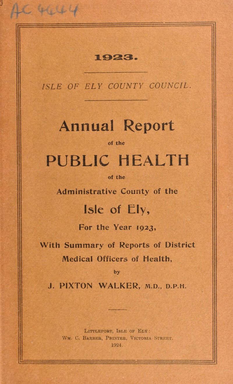 ISLE OF ELY COUNTY COUNCIL. Annual Report of the PUBLIC HEALTH of the Administrative County of the Isle of Ely, For the Year 1923, With Summary of Reports of District Medical Officers of Health, by J. PIXTON WALKER, m.d., d.p.h. Littleport, Isle of Ely : Wm. G. Barber, Printer, Victoria Street. 1924.