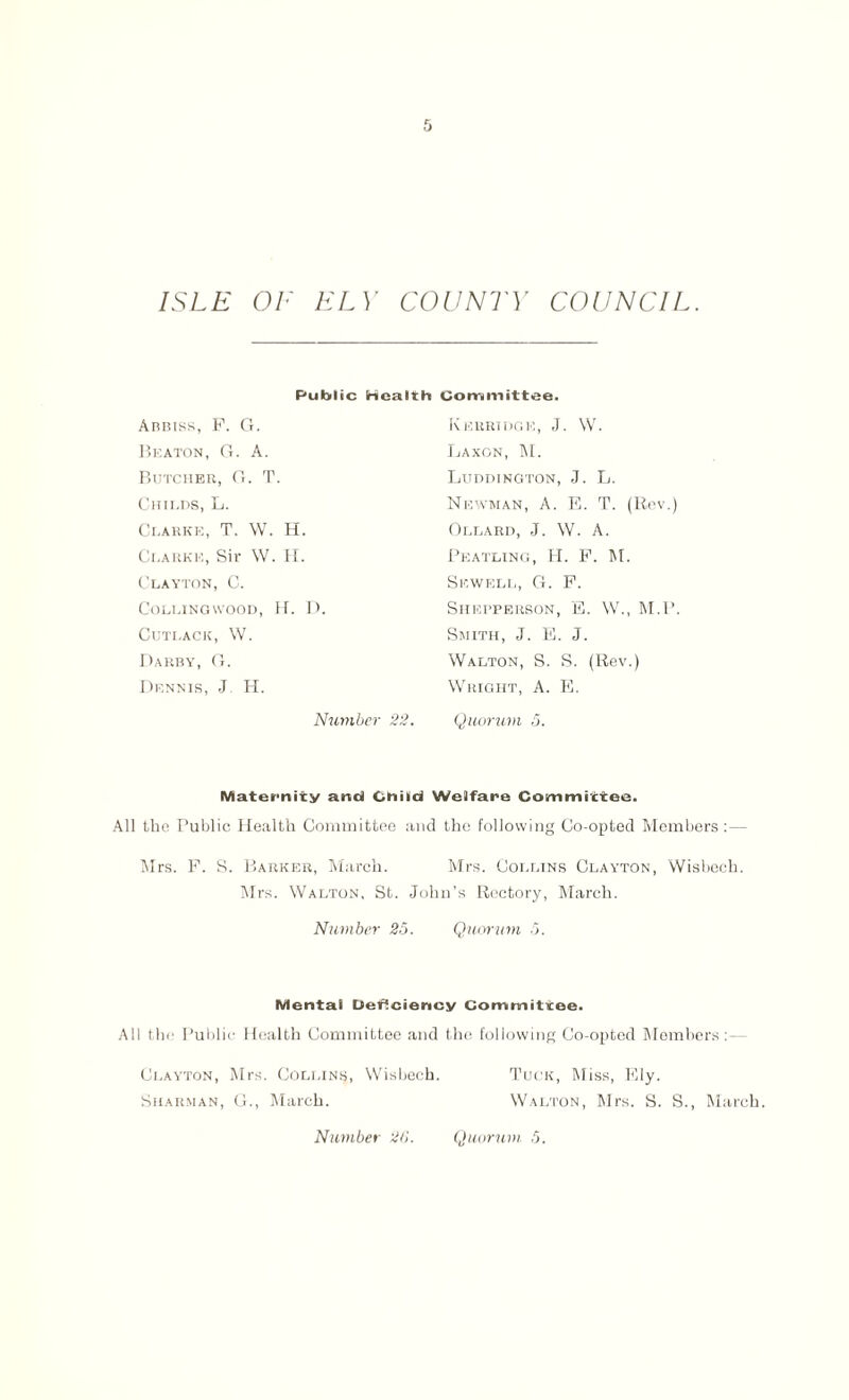 Public Health Committee. Abbiss, F. G. Beaton, G. A. Butcher, G. T. Childs, L. Clarke, T. W. H. Ci.arke, Sir W. H. Clayton, C. Colling wood, H. D. ClJTLACK, W. Darby, G. Dennis, J H. Number 22 KeBRIDGE, J. W. Laxon, M. Luddington, J. L. Newman, A. F,. T. (Rev.) Ollard, J. W. A. Peatling, H. F. M. Sewell, G. F. SlIEPPERSON, E. W., M.P. Smith, J. E. J. Walton, S. S. (Rev.) Wright, A. E. Quorum 5. Maternity and Child Welfare Committee. All the Public Health Committee and the following Co-opted Members:— Mrs. F. S. Barker, March. Mrs. Collins Clayton, Wisbech. Mrs. Walton, St. John’s Rectory, March. Number 25. Quorum 5. Mental Deficiency Committee. All the Public Health Committee and the following Co-opted Members:— Clayton, Mrs. Collins, Wisbech. Tuck, Miss, Ely. Sharman, G., March. Walton, Mrs. S. S., March.