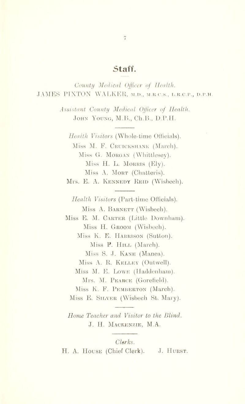 Staff. County Medical Officer of Health. JAIMES PI KTON WALKER, m.d., m r.c.s., l.r.c.r., d.p.h Assistant County Medical Officer of Health. John Young, M.B., Ch.B., D.P.H. Health Visitors (Whole-time Officials). Miss M. F. Cruickshank (March). I\Iiss Cx. Morgan (Whittlesey). Miss H. L. Morris (Ely). Miss A. Mort (Chatteris). Mrs. E. A. Kennedy Reid (Wisbech). Health Visitors (Part-time Officials). Miss A. Barnett (Wisbech). Miss E. M. Carter (Little Downham). Miss LI. Groom (Wisbech). Miss K. E. Harrison (Sutton). Miss F. Hill (March). Miss S. J. Kane (Manea). Miss A. R. Kelley (Outwell). Miss M. E. Lowe (Haddenham). Mrs. M. Pearce (Gorefield). Miss K. F. Pemberton (March). Miss E. Silver (Wisbech St. Mary). Home Teacher and Visitor to the Blind. J. II. Mackenzie, M.A. Clerks. H. A. House (Chief Clerk). J. Hurst.
