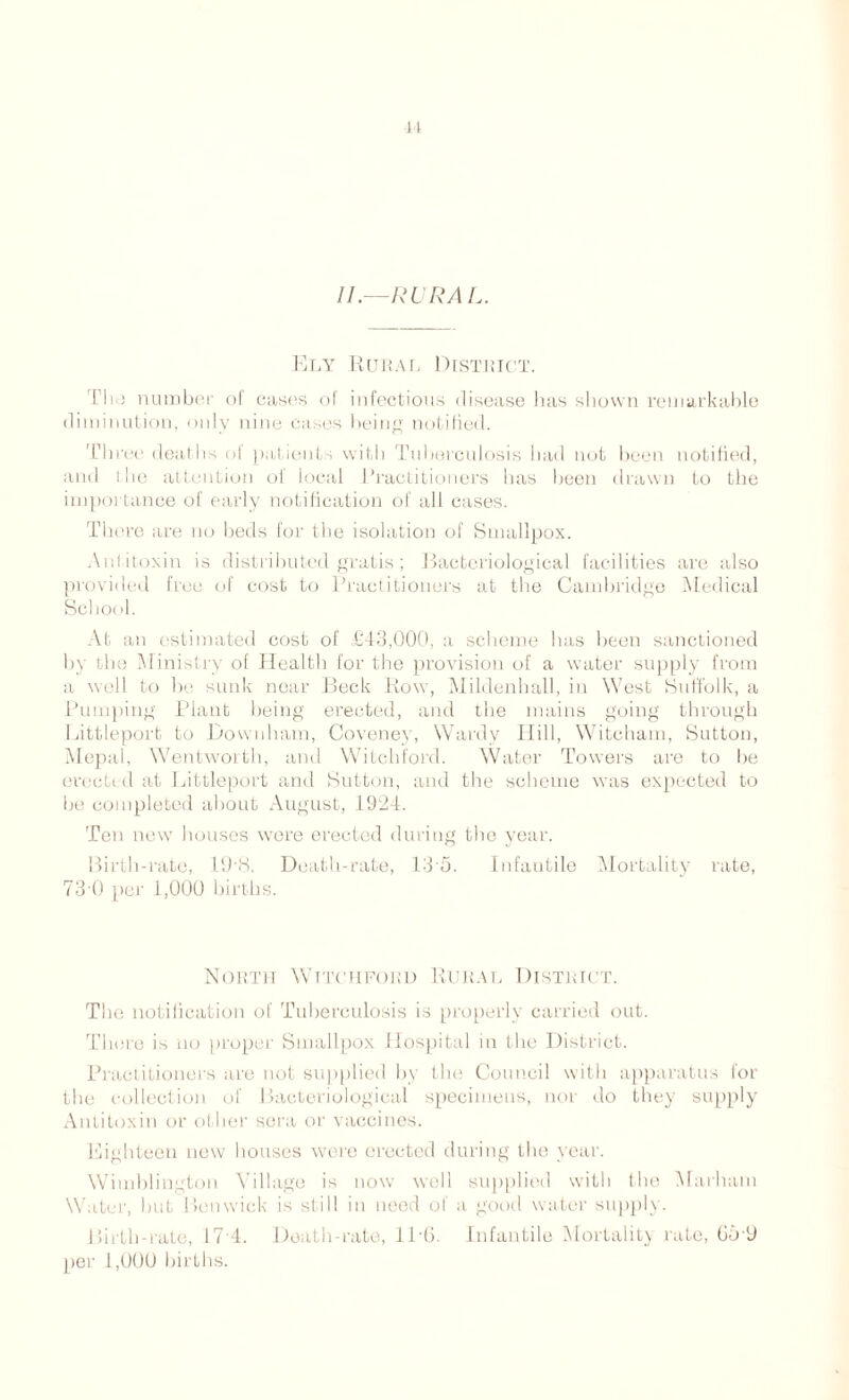 44 //.—RURA L. Ely Rural District. Tin) number o( cases of infectious disease lias shown remarkable diminution, only nine cases being notified. Three deaths of patients with Tuberculosis bad not been notified, and I lie attention of local Practitioners has been drawn to the importance of early notification of all cases. There are no beds for the isolation of Smallpox. Antitoxin is distributed gratis ; Bacteriological facilities are also provided free of cost to Practitioners at the Cambridge Medical School. At an estimated cost of £43,000, a scheme has been sanctioned by the Ministry of Health for the provision of a water supply from a well to be sunk near Beck Row, Mildenhall, in West Suffolk, a Pumping Plant being erected, and the mains going through Littleport to Downham, Coveney, Wardy Hill, Witcham, Sutton, Mepal, Wentworth, and Witchford. Water Towers are to be erected at Littleport and Sutton, and the scheme was expected to be completed about August, 1924. Ten new houses were erected during the year. Birth-rate, 19'8. Death-rate, 13'5. Infantile Mortality rate, 73'0 per 1,000 births. North Witchford Rural District. The notification of Tuberculosis is properly carried out. There is no proper Smallpox Hospital in the District. Practitioners are not supplied by the Council with apparatus for the collection of Bacteriological specimens, nor do they supply Antitoxin or other sera or vaccines. Eighteen new houses were erected during the year. Wimblington Village is now well supplied with I he Marham Water, but Benwick is still in need of a good water supply. Birth-rate, 17 4. Death-rate, 116. Infantile Mortality rate, 65*9