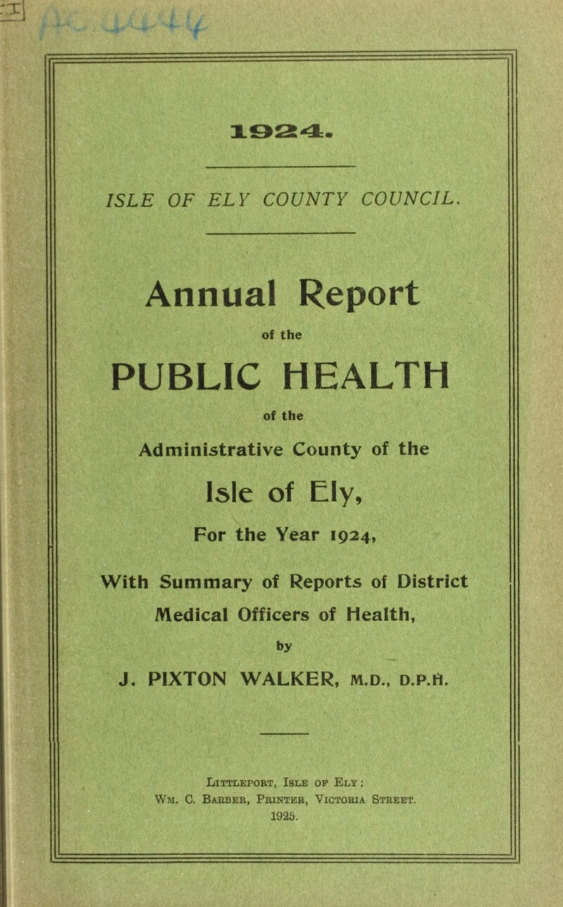 ISLE OF ELY COUNTY COUNCIL. Annual Report of the PUBLIC HEALTH of the Administrative County of the Isle of Ely, For the Year 1924, With Summary of Reports of District Medical Officers of Health, by J. PIXTON WALKER, m.d., d.p.H. Littleport, Isle of Ely : Wm. C. Barber, Printer, Victoria Street. 1925.