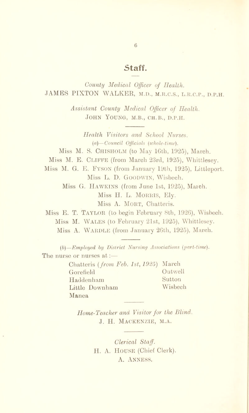 G Staff. County Medical Officer of Health. JAMES PIXTON WALKER, M.D., m.r.c.S., l.r.c.p., d.p.h. Assistant County Medical Officer of Health. John Young, m.b., ch.b., d.p.h. Health Visitors and School Nurses. (a)—Council Officials (whole-time). Miss M. S. Chisholm (to May lGth, 1925), March. Miss M. E. Cliffe (from Marcli 23rd, 1925), Whittlesey. Miss M. G. E. Fyson (from January 19th, 1925), Littleporb. Miss L. D. Goodwin, Wisbech. Miss G. Hawkins (from June 1st, 1925), March. Miss II. L. Morris, Ely. Miss A. Moiit, Chatteris. Miss E. T. TAYLOR (to begin February 8th, 1926), Wisbech. Miss M. Wales (to February 21st, 1925), Whittlesey. Miss A. WARDLE (from January 26th, 1925), March. (,b)—Employed by District Nursing Associations (part-time). The nurse or nurses at:— Chatteris (from Fch. 1st, 1025) March Gorefielcl Outwell Haddenham Sutton Little Downham Wisbech Manea Home-Teacher and Visitor for the Blind. J. H. Mackenzie, m.a. Clerical Staff. H. A. House (Chief Clerk). A. Anness.