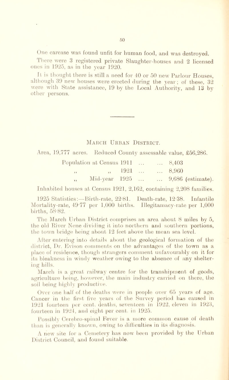 One carcase was found unfit for human food, and was destroyed. There were 3 registered private Slaughter-houses and 2 licensed ones in 1925, as in the year 1920. ft is thought there is still a need for 40 or 50 new Parlour Houses, although 39 new houses were erected during the year; of these, 32 were with State assistance, 19 by the Local Authority, and 13 by other persons. March Urban District. Area, 19,777 acres. Reduced County assessable value, £56,280. Population at Census 1911 ... ... 8,403 1921 8,960 ,, Mid-year 1925 ... ... 9,686 (estimate). Inhabited houses at Census 1921, 2,162, containing 2,208 families. 1925 Statistics:—Birth-rate, 22-81. Death-rate, 12 38. Infantile Mortality-rate, 49 77 per 1,000 births. Illegitamacy-rate per 1,000 hirths, 58-82. The March Urban District comprises an area about 8 miles by 5, the old River None dividing it into northern and southern portions, the town bridge being about 12 feet above the mean sea level. After entering into details about the geological formation of the district, Dr. Evison comments on the advantages of the town as a place of residence, though strangers comment unfavourably on it for its bleakness in windy weather owing to the absence of any shelter- ing hills. March is a great railway centre for the transhipment of goods, agriculture being, however, the main industry carried on there, the soil being highly productive. Over one half of the deaths were in people over 65 years of age. Cancer in the first five years of the Survey period has caused in 1921 fourteen per cent, deaths, seventeen in 1922, eleven in 1923, fourteen in 1924, and eight per cent, in 1925. Possibly Cerehro-spinal Fever is a more common cause of death I linn is generally known, owing to difficulties in its diagnosis. A new site for a Cemetery has now been provided by the Urban District Council, and found suitable.