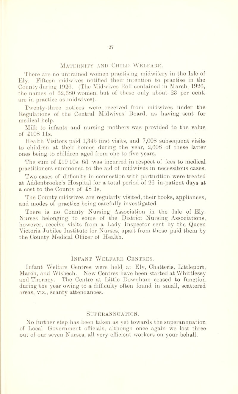 Matkknity and Child Welfare. There are no untrained women practising midwifery in the Isle of Ely. Fifteen midwives notified their intention to practise in the County during 1926. (The Midwives Roll contained in March, 1926, the names of 62,680 women, but of these only about 23 per cent, are in practice as midwives). Twenty-three notices wero received from mid wives under the Regulations of the Central Mid wives’ Board, as having sent for medical help. Milk to infants and nursing mothers was provided to the value of £108 1 Is. Health Visitors paid 1,345 first visits, and 7,008 subsequent visits to children at their homes during the year, 2,608 of these latter ones being to children aged from one to five years. The sum of £19 10s. 6d. was incurred in respect of fees to medical practitioners summoned to the aid of midwives in necessitous cases. Two cases of difficulty in connection with parturition were treated at Addenbrooke’s Hospital for a total period of 26 in-patient days at a cost to the County of £8 Is. The County midwives are regularly visited, their books, appliances, and modes of practice being carefully investigated. There is no County Nursing Association in the Isle of Ely. Nurses belonging to some of the District Nursing Associations, however, receive visits from a Lady Inspector sent by the Queen Victoria Jubilee Institute for Nurses, apart from those paid them by the County Medical Officer of Health. Infant Welfare Centres. Infant Welfare Centres were held, at Ely, Chatteris, Littleport, March, and Wisbech. New Centres have been started at Whittlesey and Thorney. The Centre at Little Downham ceased to function during the year owing to a difficulty often found in small, scattered areas, viz., scanty attendances. Superannuation. No further step has been taken as yet towards the superannuation of Local Government officials, although once again we lost three out of our seven Nurses, all very efficient workers on your behalf.