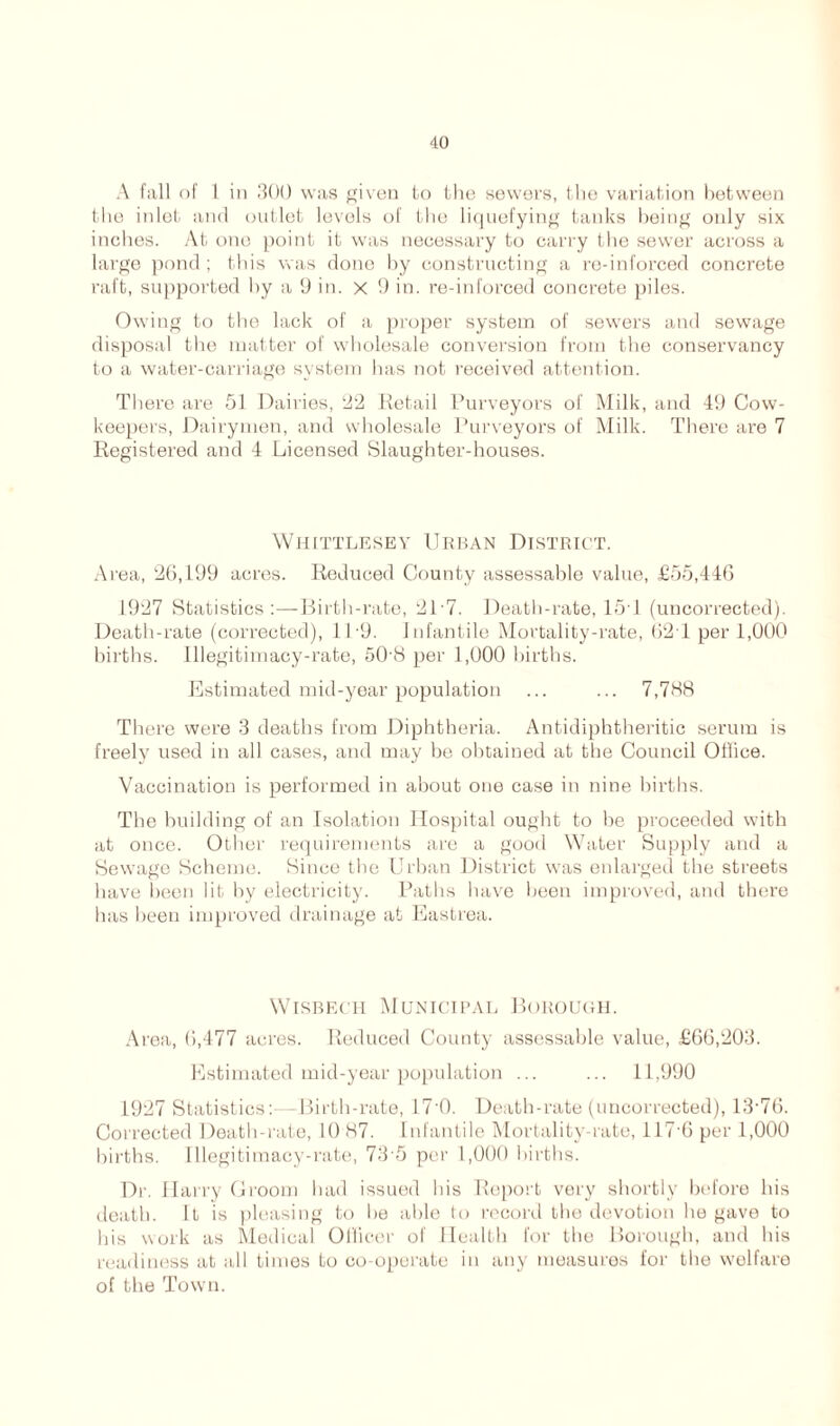 A fall of 1 in 300 was given to the sewers, the variation between the inlet and outlet levels of the liquefying tanks being only six inches. At one point it was necessary to carry the sewer across a large pond ; this was done by constructing a re-inforced concrete raft, supported by a 9 in. x 9 in. re-inforced concrete piles. Owing to the lack of a proper system of sewers and sewage disposal the matter of wholesale conversion from the conservancy to a water-carriage system has not received attention. There are 51 Dairies, 22 Retail Purveyors of Milk, and 49 Cow- keepers, Dairymen, and wholesale Purveyors of Milk. There are 7 Registered and 4 Licensed Slaughter-houses. Whittlesey Urban District. Area, 26,199 acres. Reduced County assessable value, £55,446 1927 Statistics:—Birth-rate, 2L7. Death-rate, 15T (uncorrected). Death-rate (corrected), 11 9. Infantile Mortality-rate, 62T per 1,000 births. Illegitimacy-rate, 50 8 per 1,000 births. Estimated mid-year population ... ... 7,788 There were 3 deaths from Diphtheria. Antidiphtheritic serum is freely used in all cases, and may be obtained at the Council Office. Vaccination is performed in about one case in nine births. The building of an Isolation Hospital ought to be proceeded with at once. Other requirements are a good Water Supply and a Sewage Scheme. Since the Urban District was enlarged the streets have been lit by electricity. Paths have been improved, and there has been improved drainage at Eastrea. Wisbech Municipal Borough. Area, 6,477 acres. Reduced County assessable value, £66,203. Estimated mid-year population ... ... 11,990 1927 Statistics:—Birth-rate, 17'0. Death-rate (uncorrected), 13-76. Corrected Death-rate, 10 87. Infantile Mortality-rate, 117-6 per 1,000 births. Illegitimacy-rate, 73-5 per 1,000 births. Dr. Harry Groom had issued his Report very shortly before his death. It is pleasing to he able to record the devotion he gave to his work as Medical Officer of Health for the Borough, and his readiness at all times to co-operate in any measures for the welfare of the Town.