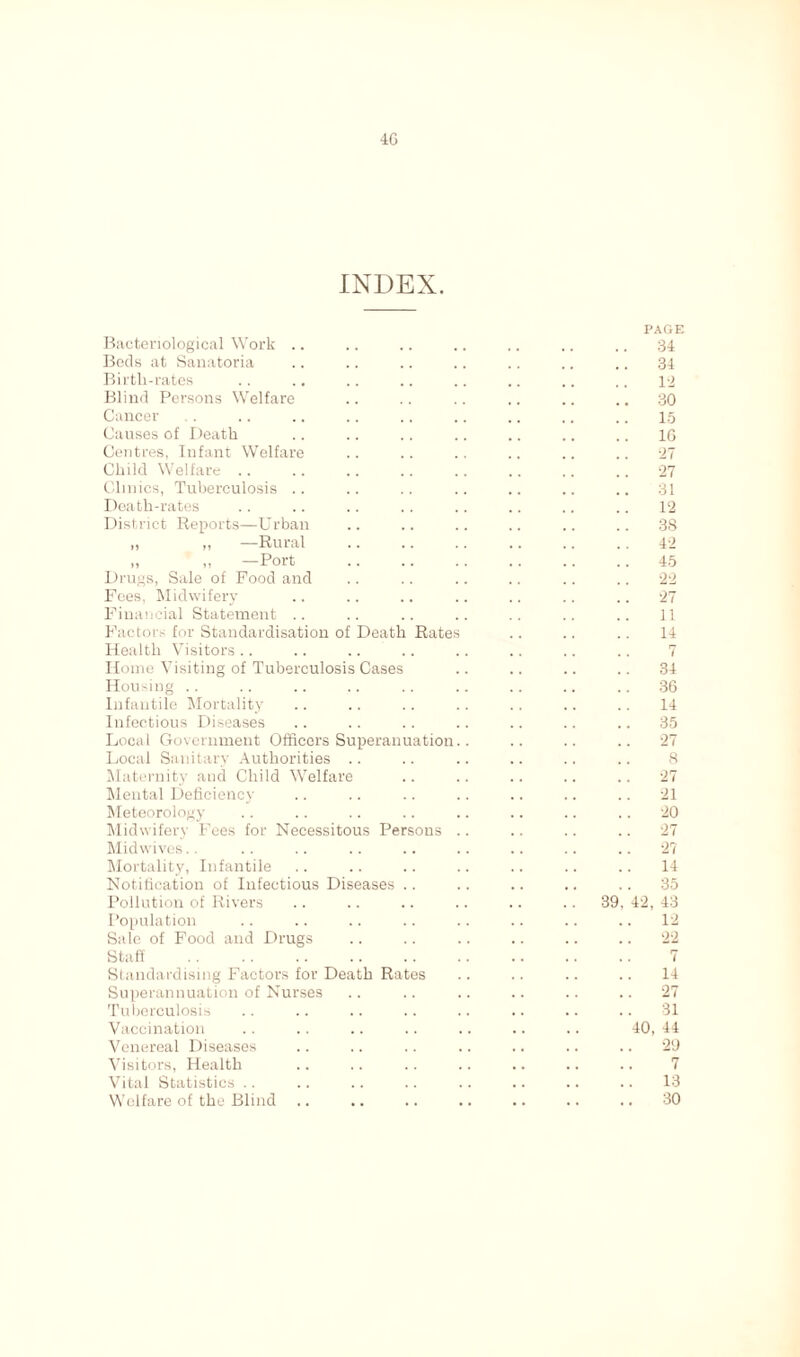 INDEX. PAGE Bacteriological Work .. .. .. .. .. .. .. 34 Bods at Sanatoria .. .. .. .. .. .. .. 34 Birtli-rates .. .. .. .. .. .. .. .. 12 Blind Persons Welfare .. .. .. .. .. .. 30 Cancer . . .. .. .. .. .. .. .. .. 15 Causes of Death .. .. .. .. .. .. .. 1G Centres, Infant Welfare .. .. .. .. .. .. 27 Child Welfare .. .. .. .. .. .. .. .. 27 Clinics, Tuberculosis .. .. .. .. .. .. .. 31 Death-rates .. .. .. .. .. .. .. .. 12 District Reports—Urban .. .. .. .. .. .. 3S „ „ —Rural .. .. .. 42 „ ,, —Port 45 Drugs, Sale of Food and .. .. .. .. .. .. 22 Fees, Midwifery .. .. .. .. .. .. .. 27 Financial Statement .. .. .. .. .. .. .. 11 Factors for Standardisation of Death Rates .. .. .. 14 Health Visitors .. .. .. .. .. .. .. .. 7 Home Visiting of Tuberculosis Cases .. .. .. .. 34 Housing .. .. .. .. .. .. .. .. .. 36 Infantile Mortality .. .. .. .. .. .. .. 14 Infectious Diseases .. .. .. .. .. .. .. 35 Local Government Officers Superanuation.. .. .. .. 27 Local Sanitary Authorities .. .. .. .. .. .. 8 Maternity and Child Welfare .. .. .. .. .. 27 Mental Deficiency .. .. .. .. .. .. .. 21 Meteorology .. .. .. .. .. .. .. .. 20 Midwifery Fees for Necessitous Persons .. .. .. .. 27 Midwives.. .. .. .. .. .. .. .. .. 27 Mortality, Infantile .. .. .. .. .. .. .. 14 Notification of Infectious Diseases .. .. .. .. .. 35 Pollution of Rivers .. .. .. .. .. .. 39, 42, 43 Population .. .. .. .. .. .. .. .. 12 Sale of Food and Drugs .. .. .. .. .. .. 22 Staff 7 Standardising Factors for Death Rates .. .. .. .. 14 Superannuation of Nurses .. .. .. .. .. .. 27 Tuberculosis .. .. .. .. .. .. .. .. 31 Vaccination .. .. .. .. .. .. .. 40, 44 Venereal Diseases .. .. .. .. .. .. .. 29 Visitors, Health .. .. .. .. .. .. .. 7 Vital Statistics .. .. .. .. .. .. .. .. 13 Welfare of the Blind .. .. .. .. .. .. .. 30