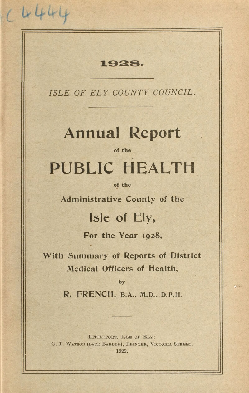 1028. ISLE OF ELY COUNTY COUNCIL. Annual Report of the PUBLIC HEALTH of the Tv Administrative County of the Isle of Ely, For the Year 1928, With Summary of Reports of District Medical Officers of Health, by R. FRENCH, B.A., M.D., D.P.H. Littleport, Isle of Ely : G. T. Watson (late Barber), Printer, Victoria Street. 1929.