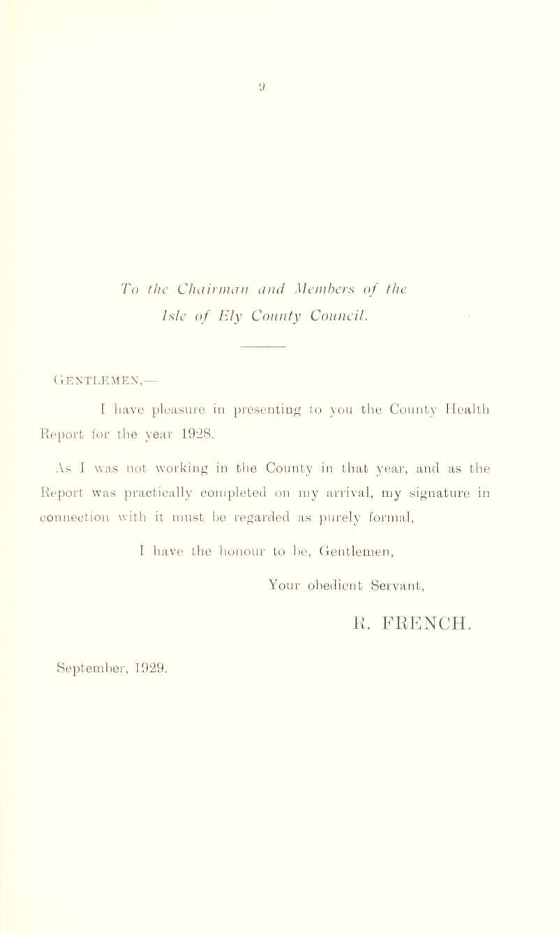 To the Chairman and Members of the Isle of Ely County Council. Gentlemen I have pleasure in presenting to you the County Health Report for the year 1928. As I was not working in the County in that year, and as the Report was practically completed on my arrival, my signature in connection with it must he regarded as purely formal, I have the honour to he, Gentlemen, Your obedient Servant, R. FRENCH. September, 1929.